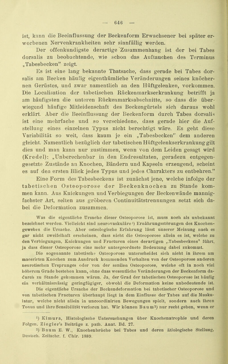 ist, kann die Beeinflussung der Beckenform Erwachsener bei später er- worbenen Nervenkrankheiten sehr sinnfällig werden. Der offenkundigste derartige Zusammenhang ist der bei Tabes dorsalis zu beobachtende, wie schon das Auftauchen des Terminus „Tabesbecken zeigt. Es ist eine lang bekannte Thatsache, dass gerade bei Tabes dor- salis am Becken häufig eigenthümliche Veränderungen seines knöcher- nen Gerüstes, und zwar namentlich an den Hüftgelenken, vorkommen. Die Localisation der tabetischen Rückenmarkserkrankung betrifft ja am häufigsten die unteren Rückenmarksabschnitte, so dass die über- wiegend häufige Mitleidenschaft des Beckengürtels sich daraus wohl erklärt. Aber die Beeinflussung der Beckenform durch Tabes dorsalis ist eine mehrfache und so verschiedene, dass gerade hier die Auf- stellung eines einzelnen Typus nicht berechtigt wäre. Es geht diese Variabilität so weit, dass kaum je ein „Tabesbecken dem anderen gleicht. Namentlich bezüglich der tabetischen Hüftgelenkserkrankung gilt dies und man kann nur zustimmen, wenn von dem Leiden gesagt wird (Kredel): „Unberechenbar in den Endresultaten, geradezu entgegen- gesetzte Zustände an Knochen, Bändern und Kapseln erzeugend, scheint es auf den ersten Blick jedes Typus und jedes Charakters zu entbehren. Eine Form des Tabesbeckens ist zunächst jene, welche infolge der tabetischen Osteoporose der Beckenknochen zu Stande kom- men kann. Aus Knickungen und Verbiegungen der Beckenwände mannig- fachster Art, selten aus gröberen Continuitätstrennungen setzt sich da- bei die Deforhiation zusammen. Was die eigentliche Ursache dieser Osteoporose ist, muss noch als unbekannt bezeichnet werden. Vielleicht sind neurovaskuläre i) Ernährungsstörungen des Knochen- gewebes die Ursache. Aber osteologische Erfahrung lässt unserer Meinung nach es gar nicht zweifelhaft erscheinen, dass nicht die Osteoporose allein es ist, welche zu den Verbiegungen, Knickungen und Fracturen eines derartigen „Tabesbeckens führt, ja dass dieser Osteoporose eine mehr untergeordnete Bedeutung dabei zukommt. Die sogenannte tabetische Osteoporose unterscheidet sich nicht in ihrem am maeerirten Knochen zum Ausdruck kommenden Verhalten von der Osteoporose anderen neurotischen Ursprunges oder von der senilen Osteoporose, welche oft in noch viel höherem Grade bestehen kann, ohne dass wesentliche Veränderungen der Beckenform da- durch zu Stande gekommen wären. Ja, der Grad der tabetischen Osteoporose ist häufig ein verhältnismässig geringfügiger, obwohl die Deformation keine unbedeutende ist. Die eigentliche Ursache der Beckendeformation bei tabetischer Osteoporose und von tabetischen Fracturen überhaupt liegt in dem Einflüsse der Tabes auf die Musku- latur, welche nicht allein in uncoordinirten Bewegungen spielt, sondern auch ihren Tonus und ihre Sensibilität verloren hat. Wir können Baum2) nur recht geben, wenn er Kimura, Histologische Untersuchungen über Knochenatrophie und deren Folgen. Ziegler's Beiträge z. path. Anat. Bd. 27. 2) Baum E. W., Knochenbrüche bei Tabes und deren ätiologische Stellung, Deutsch. Zeitsehr. f. Chir. 1889.