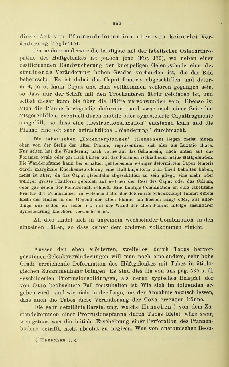 diese Art von Pfannendeformation aber von keinerlei Ver- änderung begleitet. Die andere und zwar die häufigste Art der tabetischen Osteoarthro- pathie des Hüftgelenkes ist jedoch jene (Fig. 173), wo neben einer ossificirenden Randwucherung der knorpeligen Gelenkstheile eine de- struirende Veränderung hohen Grades vorhanden ist, die das Bild beherrscht. Es ist dabei das Caput femoris abgeschliffen und defor- mirt, ja es kann Caput und Hals vollkommen verloren gegangen sein, so dass nur der Schaft mit den Trochanteren übrig geblieben ist, und selbst dieser kann bis über die Hälfte verschwunden sein. Ebenso ist auch die Pfanne hochgradig deformirt, und zwar nach einer Seite hin ausgeschliffen, eventuell durch mobile oder synostosirte Caputfragmente ausgefüllt, so dass eine „Destructionsluxation entstehen kann und die Pfanne eine oft sehr beträchtliche „Wanderung durchmacht. Die tabetischen „Excenterpfannen (Henschen) liegen meist hinten oben von der Stelle der alten Pfanne, repräsentiren sich also als Luxatio iliaca. Nur selten hat die Wanderung nach vorne auf das Schambein, nach unten auf das Foramen ovale oder gar nach hinten auf das Foramen ischiadicum majus stattgefunden. Die Wanderpfanne kann bei erhalten gebliebenem weniger deformirtem Caput femoris durch marginale Knochenneubildung eine Halbkugelform zum Theil behalten haben, meist ist aber, da das Caput gleichfalls abgeschliffen zu sein pflegt, eine mehr oder weniger grosse Plattform gebildet, auf welcher der Rest des Caput oder das Collum, oder gar schon der Femurschaft schleift. Eine häufige Combination ist eine tabetische Fractur des Femurhalses, in welchem Falle der deformirte Schenkelkopf sammt einem Reste des Halses in der Gegend der alten Pfanne am Becken hängt oder, was aller- dings nur selten zu sehen ist, mit der Wand der alten Pfanne infolge secundärer Synostosirung knöchern verwachsen ist. All dies findet sich in ungemein wechselnder Combination in den einzelnen Fällen, so dass keiner dem anderen vollkommen gleicht. Ausser den eben erörterten, zweifellos durch Tabes hervor- gerufenen Gelenks Veränderungen will man noch eine andere, sehr hohe Grade erreichende Deformation des Hüftgelenkes mit Tabes in ätiolo- gischen Zusammenhang bringen. Es sind dies die von uns pag. 539 u. ff. geschilderten Protrusionsbildungen, als deren typisches Beispiel der von Otto beobachtete Fall festzuhalten ist. Wie sich im folgenden er- geben wird, sind wir nicht in der Lage, uns der Annahme anzuschliessen, dass auch die Tabes diese Veränderung der Coxa erzeugen könne. Die sehr detaillirteDarstellung, welche Henschenvon dem Zu- standekommen einer Protrusionspfanne durch Tabes bietet, wäre zwar, wenigstens was die initiale Erscheinung einer Perforation des Pfannen- bodens betrifft, nicht absolut zu negiren. Was von anatomischen Beob- 1) Henschen, 1. c.