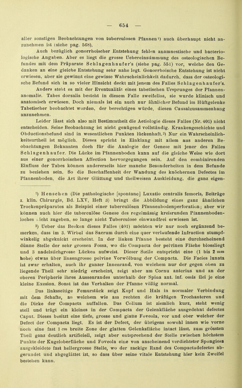 aller sonstigen Beobachtungen von tuberculosen Pfannen») auch überhaupt nicht an- zunehmen ist (siehe pag. 568). Auch bezüglich gonorrhoischer Entstehung fehlen anamnestische und bacterio- logische Angaben. Aber es liegt die grosse Uebereinstimmung des osteologischen Be- fundes mit dem Präparate Schlagenhaufer's (siehe pag. 551) vor, welche den Ge- danken an eine gleiche Entstehung sehr nahe legt. Gonorrhoische Entstehung ist nicht erwiesen, aber sie gewinnt eine gewisse Wahrscheinlichkeit dadurch, dass der osteologi- sche Befund sich in so vieler Hinsicht deckt mit jenem des Falles Schlagenhaufer's. Anders steht es mit der Eventualität, eines tabetischen Ursprunges der Pfannen- anomalie. Tabes dorsalis besteht in diesem Falle zweifellos, sie wurde klinisch und anatomisch erwiesen. Doch niemals ist ein auch nur ähnlicher Befund im Hüftgelenke Tabetischer beobachtet worden, der berechtigen würde, diesen Causalzusammenhang anzunehmen. Leider lässt sich also mit Bestimmtheit die Aetiologie dieses Falles (Nr. 401) nicht entscheiden. Seine Beobachtung ist nicht genügend vollständig. Krankengeschichte und Obductionsbefund sind in wesentlichen Punkten lückenhaft.2) Nur ein Wahrscheinlich- keitsurtheil ist möglich. Dieses spricht in Einklang mit allem aus anderen Be- obachtungen Bekannten doch für die Analogie der Genese mit jener des Falles Schlagenh auf er. Die Lücke im Pfannenboden kann auf die gleiche Weise wie dort aus einer gonorrhoischen Affection hervorgegangen sein. Auf den combinirenden Einfluss der Tabes können andererseits hier manche Besonderheiten in dem Befunde zu beziehen sein. So die Beschaffenheit der Wandung des knöchernen Defectes im Pfannenboden, die Art ihrer Glättung und theilweisen Auskleidung, die ganz eigen- 1) Henschen (Die pathologische [spontane] Luxatio centralis femoris, Beiträge z. klin. Chirurgie, Bd. LXV, Heft 3) bringt die Abbildung eines ganz ähnlichen Trockenpräparates als Beispiel einer tuberculösen Pfannenbodenperforation; aber wir können auch hier die tuberculöse Genese des regelmässig kreisrunden Pi'annenboden- loches j-icht zugeben, so lange nicht Tuberculöse einwandfrei erwiesen ist. 2) Ueber das Becken dieses Falles (401) möchten wir nur noch ergänzend be- merken, dass im 3. Wirbel das Sacrum durch eine quer verlaufende Infraction stumpf- winkelig abgeknickt erscheint. In der linken Pfanne besteht eine durchscheinend dünne Stelle der sehr grossen Fossa, wo die Compacta der pelvinen Fläche blossliegt und 3 nadelstichgrosse Lücken aufweist. Dieser Steile entspricht eine (1 bis 2 mm hohe) etwas über linsengrosse pelvine Vorwölbung der Compacta. Die Facies lunata ist zwar erhalten, auch ihr ganzer Innenrand, von welchem nur der gegen oben zu liegende Theil sehr niedrig erscheint, zeigt aber am Cornu anterius und an der oberen Peripherie ihres Aussenrandes unterhalb der Spina ant. inf. ossis ilei je eine kleine Exesion. Sonst ist das Verhalten der Pfanne völlig normaL Das linksseitige Femurstück zeigt Kopf und Hals in normaler Verbindung mit dem Schafte, an welchem wie am rechten die kräftigen Trochanteren und die Dicke der Compacta auffallen. Das Collum ist ziemlich kurz, steht wenig steil und trägt ein kleines in der Compacta der Gelenkfläche ausgedehnt defectes Caput. Dieses besitzt eine tiefe, grosse und glatte Foveola, vor und ober welcher der Defect der Compacta liegt. Es ist der Defect, der übrigens sowohl innen wie vorne noch eine fast 1 cm breite Zone der glatten Gelenksfläche intact lässt, zum grössten Theil ganz deutlich artificiell, zeigt aber entsprechend der Stelle zwischen höchstem Punkte der Kugeloberfläche und Foveola eine von anscheinend verdichteter Spongiosa ausgekleidete fast hellergrosse Stelle, wo der zackige Rand des Compactadefectes ab- gerundet und abgeglättet ist, so dass über seine vitale Entstehung hier kein Zweifel bestehen kann.