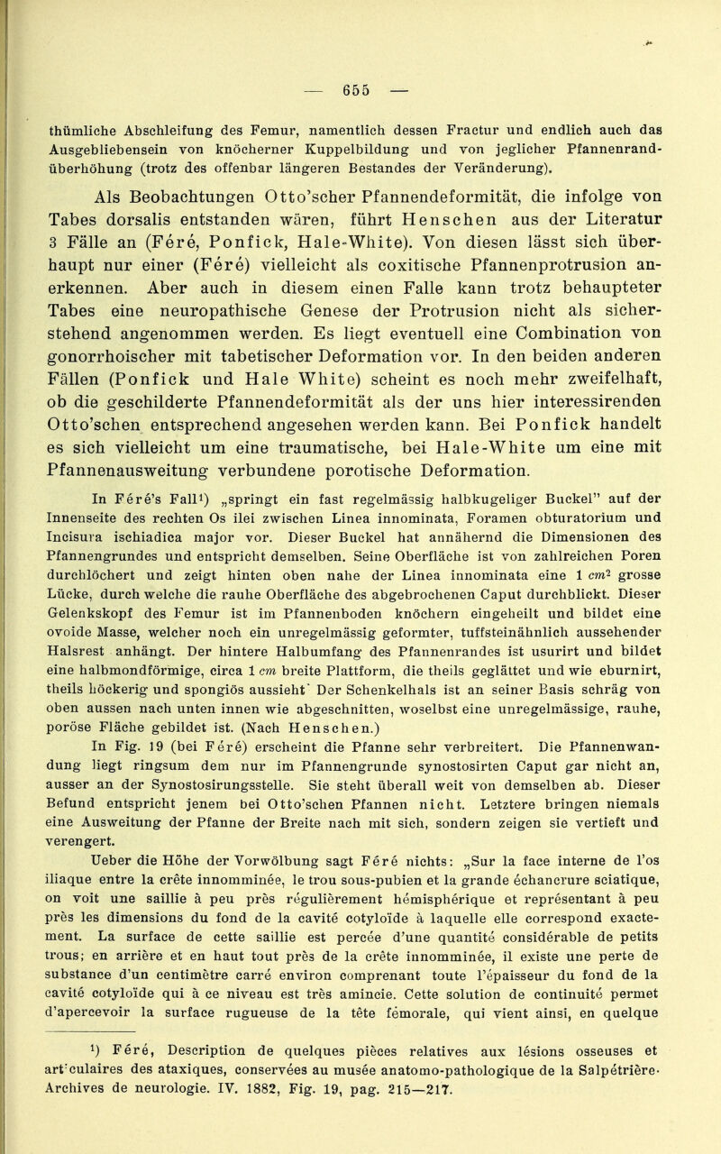 thümliehe Abschleifung des Femur, namentlich dessen Fraetur und endlich auch das Ausgebliebensein von knöcherner Kuppelbildung und von jeglicher Pfannenrand- Überhöhung (trotz des offenbar längeren Bestandes der Veränderung). Als Beobachtungen Otto'scher Pfannendeformität, die infolge von Tabes dorsalis entstanden wären, führt Renschen aus der Literatur 3 Fälle an (Fere, Ponfick, Hale°White). Von diesen lässt sich über- haupt nur einer (Fere) vielleicht als coxitische Pfannenprotrusion an- erkennen. Aber auch in diesem einen Falle kann trotz behaupteter Tabes eine neuropathische Genese der Protrusion nicht als sicher- stehend angenommen werden. Es liegt eventuell eine Combination von gonorrhoischer mit tabetischer Deformation vor. In den beiden anderen Fällen (Ponfick und Haie White) scheint es noch mehr zweifelhaft, ob die geschilderte Pfannendeformität als der uns hier interessirenden Otto'schen entsprechend angesehen werden kann. Bei Ponfick handelt es sich vielleicht um eine traumatische, bei Haie-White um eine mit Pfannenausweitung verbundene porotische Deformation. In Fere's Fall^) „springt ein fast regelmässig halbkugeliger Buckel auf der Innenseite des rechten Os ilei zwischen Linea innominata, Foramen obturatorium und Incisura ischiadica major vor. Dieser Buckel hat annähernd die Dimensionen des Pfannengrundes und entspricht demselben. Seine Oberfläche ist von zahlreichen Poren durchlöchert und zeigt hinten oben nahe der Linea innominata eine 1 cm2 grosse Lücke, durchweiche die rauhe Oberfläche des abgebrochenen Caput durchblickt. Dieser Gelenkskopf des Femur ist im Pfannenboden knöchern eingeheilt und bildet eine ovoide Masse, welcher noch ein unregelmässig geformter, tuffsteinähnlich aussehender Halsrest anhängt. Der hintere Halbumfang des Pfannenrandes ist usurirt und bildet eine halbmondförmige, circa 1 cm breite Plattform, die theils geglättet und wie eburnirt, theils höckerig und spongiös aussieht' Der Schenkelhals ist an seiner Basis schräg von oben aussen nach unten innen wie abgeschnitten, woselbst eine unregelmässige, rauhe, poröse Fläche gebildet ist. (Nach Henschen.) In Fig. 19 (bei Fere) erscheint die Pfanne sehr verbreitert. Die Pfannenwan- dung liegt ringsum dem nur im Pfannengrunde synostosirten Caput gar nicht an, ausser an der Synostosirungsstelle. Sie steht überall weit von demselben ab. Dieser Befund entspricht jenem bei Otto'schen Pfannen nicht. Letztere bringen niemals eine Ausweitung der Pfanne der Breite nach mit sich, sondern zeigen sie vertieft und verengert. lieber die Höhe der Vorwölbung sagt Fere nichts: „Sur la face interne de Tos iliaque entre la crete innomminee, le trou sous-pubien et la grande echancrure sciatique, on voit une saillie ä peu pres regulierement hemispherique et representant ä peu pres les dimensions du fond de la cavite cotyloide ä laquelle eile correspond exacte- ment. La surface de cette saillie est percee d'une quantite considerable de petits trous; en arriere et en haut tout pres de la crete innomminee, il existe une perte de substance d'un centimetre carre environ comprenant toute l'epaisseur du fond de la cavite cotyloide qui ä ce niveau est tres amincie. Cette Solution de continuite permet d'apercevoir la surface rugueuse de la tete femorale, qui vient ainsi, en quelque 1) Fere, Description de quelques pieees relatives aux lesions osseuses et art'culaires des ataxiques, conservees au musee anatomo-pathologique de la Salpetriere- Archives de neurologie. IV. 1882, Fig. 19, pag. 215—217.