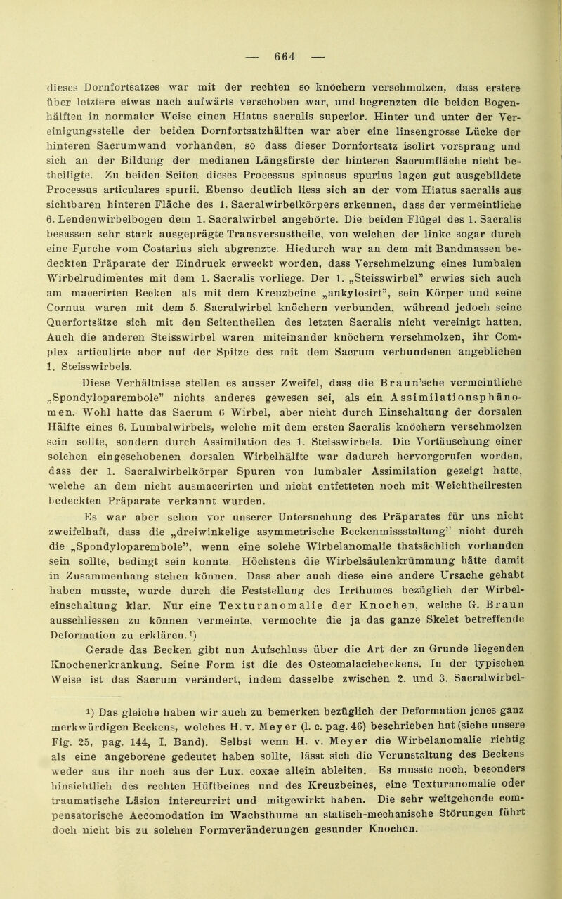 1 dieses Dornfortsatzes war mit der rechten so knöchern verschmolzen, dass erstere über letztere etwas nach aufwärts verschoben war, und begrenzten die beiden Bogen- hälften in normaler Weise einen Hiatus sacralis superior. Hinter und unter der Ver- einigungsstelle der beiden Dornfortsatzhälften war aber eine linsengrosse Lücke der hinteren Sacrumwand vorhanden, so dass dieser Dornfortsatz isolirt vorsprang und sich an der Bildung der medianen Längsfirste der hinteren Sacrumfläche nicht be- theiligte. Zu beiden Seiten dieses Processus spinosus spurius lagen gut ausgebildete Processus articulares spurii. Ebenso deutlich Hess sich an der vom Hiatus sacralis aus sichtbaren hinteren Fläche des 1, Sacralwirbelkörpers erkennen, dass der vermeintliche 6. Lendenwirbelbogen dem 1. Sacralwirbel angehörte. Die beiden Flügel des 1. Sacralis besassen sehr stark ausgeprägte Transversustheile, von welchen der linke sogar durch eine F.urche vom Costarius sieh abgrenzte. Hiedurch war an dem mit Bandmassen be- deckten Präparate der Eindruck erweckt worden, dass Verschmelzung eines lumbalen Wirbelrudimentes mit dem 1. Sacralis vorliege. Der 1. „Steisswirbel erwies sich auch am macerirten Becken als mit dem Kreuzbeine „ankylosirt, sein Körper und seine Cornua waren mit dem 5. Sacralwirbel knöchern verbunden, während jedoch seine Querfortsätze sich mit den Seitentheilen des letzten Sacralis nicht vereinigt hatten. Auch die anderen Steisswirbel waren miteinander knöchern verschmolzen, ihr Com- plex articulirte aber auf der Spitze des mit dem Sacrum verbundenen angeblichen 1. Steisswirbels. Diese Verhältnisse stellen es ausser Zweifel, dass die Braun'sche vermeintliche „Spondyloparembole nichts anderes gewesen sei, als ein Assimilationsphäno- men. Wohl hatte das Sacrum 6 Wirbel, aber nicht durch Einschaltung der dorsalen Hälfte eines 6. Lumbaiwirbels, welche mit dem ersten Sacralis knöchern verschmolzen sein sollte, sondern durch Assimilation des 1. Steisswirbels. Die Vortäuschung einer solchen eingeschobenen dorsalen Wirbelhälfte war dadurch hervorgerufen worden, dass der 1. Sacralwirbelkörper Spuren von lumbaler Assimilation gezeigt hatte, welche an dem nicht ausmacerirten und nicht entfetteten noch mit Weichtheilresten bedeckten Präparate verkannt wurden. Es war aber schon vor unserer Untersuchung des Präparates für uns nicht zweifelhaft, dass die „dreiwinkelige asymmetrische Beckenmissstaltung nicht durch die „Spondyloparembole, wenn eine solche Wirbelanomalie thatsächlich vorhanden sein sollte, bedingt sein konnte. Höchstens die Wirbelsäulenkrümmung hätte damit in Zusammenhang stehen können. Dass aber auch diese eine andere Ursache gehabt haben musste, wurde durch die Feststellung des Irrthumes bezüglich der Wirbel- einschaltung klar. Nur eine Texturanomalie der Knochen, welche G. Braun ausschliessen zu können vermeinte, vermochte die ja das ganze Skelet betreffende Deformation zu erklären, ^) Gerade das Becken gibt nun Aufschluss über die Art der zu Grunde liegenden Knochenerkrankung. Seine Form ist die des Osteomalaciebeekens. In der typischen Weise ist das Sacrum verändert, indem dasselbe zwischen 2. und 3. Sacralwirbel- 1) Das gleiche haben wir auch zu bemerken bezüglich der Deformation jenes ganz merkwürdigen Beckens, welches H. v, Meyer (L c. pag. 46) beschrieben hat (siehe unsere Fig. 25, pag. 144, I. Band). Selbst wenn H. v. Meyer die Wirbelanomalie richtig als eine angeborene gedeutet haben sollte, lässt sich die Verunstaltung des Beckens weder aus ihr noch aus der Lux. coxae allein ableiten. Es musste noch, besonders hinsichtlich des rechten Hüftbeines und des Kreuzbeines, eine Texturanomalie oder traumatische Läsion intercurrirt und mitgewirkt haben. Die sehr weitgehende com- pensatorische Accomodation im Wachsthume an statisch-mechanische Störungen führt doch nicht bis zu solchen Formveränderungen gesunder Knochen.