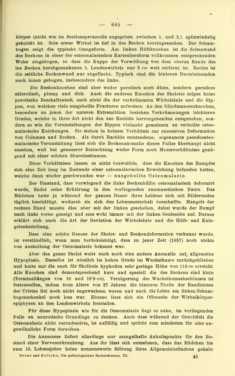 körper (nicht wie im Sectionsprotocolle angegeben zwischen 1. und 2.) spitzwinkelig geknickt ist. Sein erster Wirbel ist tief in das Becken hereingesunken. Der Scham- bogen zeigt die typische Omegaform. Am linken Hüftknochen ist die Seitenwand des Beckens in einer der osteomalacischen Kartenherzform vollkommen entsprechenden Weise eingebogen, so dass die Kuppe der Vorwölbung von dem oberen Rande des ins Becken herabgesunkenen 5. Lendenwirbels nur 2 cm weit entfernt ist. Rechts ist die seitliche Beckenwand nur abgeflacht. Typisch sind die hinteren Darmbeinenden nach innen gebogen, insbesondere das linke. Die Beckenknochen sind aber weder porotisch noch dünn, sondern geradezu sklerotisch, plump und dick. Auch die anderen Knochen des Skeletes zeigen keine porotische Beschaffenheit, auch nicht die der verkrümmten Wirbelsäule und die Rip- pen, von welchen viele ausgeheilte Fracturen aufweisen. An den Gliedmaassenknochen, besonders an jenen der unteren Extremitäten bestehen Verkrümmungen leichteren Grades, welche in ihrer Art nicht den aus Rachitis hervorgehenden entsprechen, son- dern so wie die Verunstaltungen der Rippen vielmehr gemahnen an verheilte osteo- malacische Knickungen. Sie stehen in keinem Verhältnis zur excessiven Deformation von Columna und Becken. Als durch Rachitis entstandene, sogenannte pseudoosteo- malacische Verunstaltung lässt sich die Beckenanomalie dieses Falles überhaupt nicht ansehen, weil bei genauerer Betrachtung weder Form noch Maassverhältnisse genü- gend mit einer solchen übereinstimmen. Diese Verhältnisse lassen es nicht bezweifeln, dass die Knochen des Rumpfes sich eine Zeit lang im Zustande einer osteomalacischen Erweichung befunden hatten, welche dann wieder geschwunden war — ausgeheilte Osteomalacie. Der Umstand, dass vorwiegend die linke Beckenhälfte osteomalacisch deformirt wurde, findet seine Erklärung in den vorliegenden anamnestischen Daten. Das Mädchen hatte ja während der ganzen Dauer ihres Leidens sich mit Bildermalen täglich beschäftigt, wodurch sie sich den Lebensunterhalt verschaffte. Mangels der rechten Hand musste dies aber mit der linken geschehen, dabei wurde der Rumpf nach links vorne geneigt und sass wohl immer mit der linken Gesässeite auf. Daraus erklärt sich auch die Art der Deviation der Wirbelsäule und die Hüft- und Knie- gelenksstellung. Dass eine solche Genese der Skelet- und Beckendeformation verkannt wurde, ist verständlich, wenn man berücksichtigt, dass zu jener Zeit (1857) noch nichts von Ausheilung der Osteomalacie bekannt war. Aber das ganze Skelet weist auch noch eine andere Anomalie auf, allgemeine Hypoplasie. Dasselbe ist nämlich im hohen Grade im Wachsthume zurückgeblieben und hatte nur die auch für Skoliosis kyphotica sehr geringe Höhe von 116cm erreicht. Alle Knochen sind dementsprechend kurz und speciell die des Beckens sind klein (Terminallängen von 16 und 16'9 cm), Verzögerung des Wachsthumsabschlusses ist festzustellen, indem trotz Alters von 27 Jahren die hinteren Theile der Randleisten der Cristae ilei noch nicht angewachsen waren und auch die Leiste am linken Scham- bogenschenkel noch lose war. Ebenso liess sich ein Offensein der Wirbelkörper- epiphysen an den Lendenwirbeln feststellen. Für diese Hypoplasie wie für die Osteomalacie liegt es nahe, im vorliegenden Falle an neurotische Grundlage zu denken. Auch dass während der Gravidität die Osteomalacie nicht recrudescirte, ist auffällig und spricht zum mindesten für eine un- gewöhnliche Form derselben. Die Anamnese liefert allerdings nur mangelhafte Anhaltspunkte für den Be- stand einer Nervenerkrankung. Aus ihr lässt sich entnehmen, dass das Mädchen bis zum 15. Lebensjahre keine nennenswerte Störung ihres Allgemeinbefindens gehabt Breus mid Kolisko, Die pathologischen Beckenfonnen. III. J^o