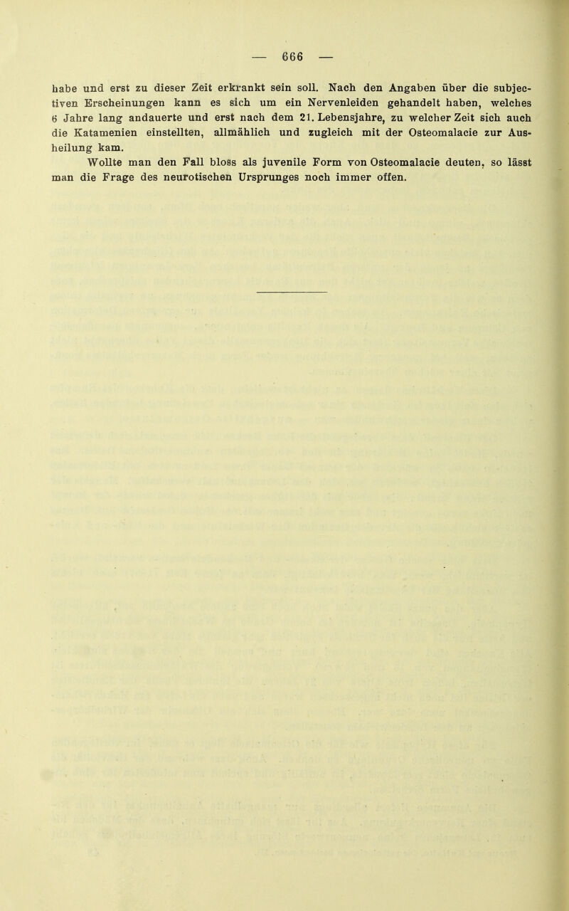 habe und erst zu dieser Zeit erkrankt sein soll. Nach den Angaben über die subjec- tiven Erscheinungen kann es sich um ein Nervenleiden gehandelt haben, welches 6 Jahre lang andauerte und erst nach dem 21. Lebensjahre, zu welcher Zeit sich auch die Katamenien einstellten, allmählich und zugleich mit der Osteomalacie zur Aus- heilung kam. Wollte man den Fall bloss als juvenile Form von Osteomalacie deuten, so lässt man die Frage des neurotischen Ursprunges noch immer offen.