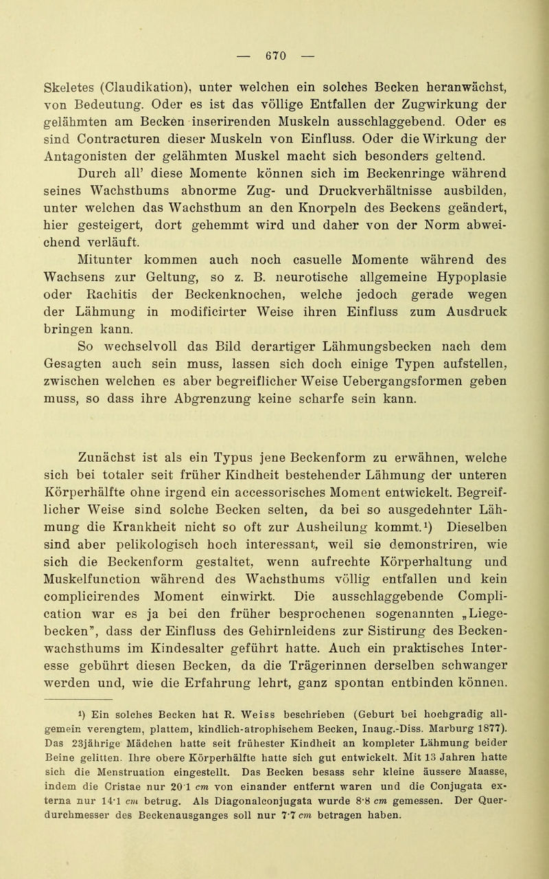 Skeletes (Claudikation), unter welchen ein solches Becken heranwächst, von Bedeutung. Oder es ist das völlige Entfallen der Zugwirkung der gelähmten am Becken inserirenden Muskeln ausschlaggebend. Oder es sind Contracturen dieser Muskeln von Einfluss. Oder die Wirkung der Antagonisten der gelähmten Muskel macht sich besonders geltend. Durch all' diese Momente können sich im Beckenringe während seines Wachsthums abnorme Zug- und Druckverhältnisse ausbilden, unter welchen das Wachsthum an den Knorpeln des Beckens geändert, hier gesteigert, dort gehemmt wird und daher von der Norm abwei- chend verläuft. Mitunter kommen auch noch casuelle Momente während des Wachsens zur Geltung, so z. B. neurotische allgemeine Hypoplasie oder Rachitis der Beckenknochen, welche jedoch gerade wegen der Lähmung in modificirter Weise ihren Einfluss zum Ausdruck bringen kann. So wechselvoll das Bild derartiger Lähmungsbecken nach dem Gesagten auch sein muss, lassen sich doch einige Typen aufstellen, zwischen welchen es aber begreiflicher Weise Uebergangsformen geben muss, so dass ihre Abgrenzung keine scharfe sein kann. Zunächst ist als ein Typus jene Beckenform zu erwähnen, welche sich bei totaler seit früher Kindheit bestehender Lähmung der unteren Körperhälfte ohne irgend ein accessorisches Moment entwickelt. Begreif- licher Weise sind solche Becken selten, da bei so ausgedehnter Läh- mung die Krankheit nicht so oft zur Ausheilung kommt. ^) Dieselben sind aber pelikologisch hoch interessant, weil sie demonstriren, wie sich die Beckenform gestaltet, wenn aufrechte Körperhaltung und Muskelfunction während des Wachsthums völlig entfallen und kein complicirendes Moment einwirkt. Die ausschlaggebende Compli- cation war es ja bei den früher besprochenen sogenannten „Liege- becken, dass der Einfluss des Gehirnleidens zur Sistirung des Becken- wachsthums im Kindesalter geführt hatte. Auch ein praktisches Inter- esse gebührt diesen Becken, da die Trägerinnen derselben schwanger werden und, wie die Erfahrung lehrt, ganz spontan entbinden können. 1) Ein solches Becken hat R. Weiss beschrieben (Geburt bei hochgradig all- gemein verengtem, plattem, kindlich-atrophischem Becken, Inaug.-Diss. Marburg 1877). Das 23iährige Mädchen hatte seit frühester Kindheit an kompleter Lähmung beider Beine gelitten. Ihre obere Körperhälfte hatte sich gut entwickelt. Mit 13 Jahren hatte sich die Menstruation eingestellt. Das Becken besass sehr kleine äussere Maasse, indem die Cristae nur 20 1 cm von einander entfernt waren und die Conjugata ex- terna nur 14-1 cm betrug. Als Diagonalconjugata wurde 8-8 cm gemessen. Der Quer- durchmesser des Beckenausganges soll nur 7-7 cm betragen haben.