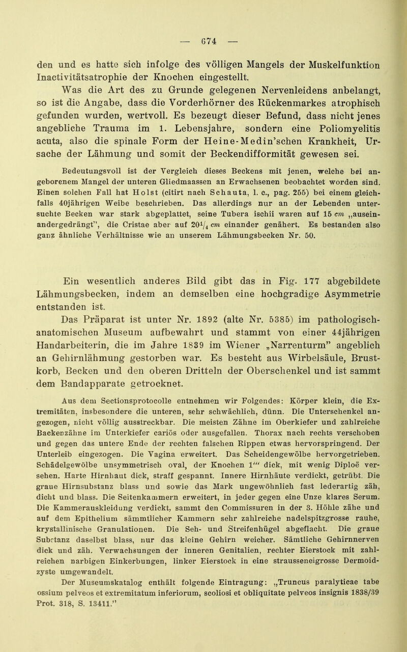 den und es hatte sich infolge des völligen Mangels der Muskelfunktion Inactivitätsatrophie der Knochen eingestellt. Was die Art des zu Grunde gelegenen Nervenleidens anbelangt, so ist die Angabe, dass die Vorderhörner des Rückenmarkes atrophisch gefunden wurden, wertvoll. Es bezeugt dieser Befund, dass nicht jenes angebliche Trauma im 1. Lebensjahre, sondern eine Poliomyelitis acuta, also die spinale Form der Heine-Medin'schen Krankheit, Ur- sache der Lähmung und somit der Beckendifformität gewesen sei. Bedeutungsvoll ist der Vergleich dieses Beckens mit jenen, welche bei an- geborenem Mangel der unteren Gliedmaassen an Erwachsenen beobachtet worden sind. Einen solchen Fall hat Holst (citirt nach Schauta, 1. c, pag. 255) bei einem gleich- falls 40jährigen Weibe beschrieben. Das allerdings nur an der Lebenden unter- suchte Becken war stark abgeplattet, seine Tubera ischii waren auf 15 cm ,,ausein- andergedrängt, die Cristae aber auf 20^4 einander genähert. Es bestanden also ganz ähnliche Verhältnisse wie an unserem Lähmungsbecken Nr. 50. Ein wesentlich anderes Bild gibt das in Fig. 177 abgebildete Lähmungsbecken, indem an demselben eine hochgradige Asymmetrie entstanden ist. Das Präparat ist unter Nr. 1892 (alte Nr. 5385) im pathologisch- anatomischen Museum aufbewahrt und stammt von einer 44jährigen Handarbeiterin, die im Jahre 1839 im Wiener „Narrenturm angeblich an Gehirnlähmung gestorben war. Es besteht aus Wirbelsäule, Brust- korb, Becken und den oberen Dritteln der Oberschenkel und ist sammt dem Bandapparate getrocknet. Aus dem Sectionsprotocolle entnehmen wir Folgendes: Körper klein, die Ex- tremitäten, insbesondere die unteren, sehr schwächlich, dünn. Die Unterschenkel an- gezogen, nicht völlig ausstreckbar. Die meisten Zähne im Oberkiefer und zahlreiche Backenzähne im Unterkiefer cariös oder ausgefallen. Thorax nach rechts verschoben und gegen das untere Ende der rechten falschen Rippen etwas hervorspringend. Der Unterleib eingezogen. Die Vagina erweitert. Das Scheidengewölbe hervorgetrieben. Schädelgewölbe unsymmetrisch oval, der Knochen 1' dick, mit wenig Diploe ver- sehen. Harte Hirnhaut dick, straff gespannt. Innere Hirnhäute verdickt, getrübt. Die graue Hirnsubstanz blass und sowie das Mark ungewöhnlich fast lederartig zäh, dicht und blass. Die Seitenkammern erweitert, in jeder gegen eine Unze klares Serum. Die Kammerauskleidung verdickt, sammt den Commissuren in der 3. Höhle zähe und auf dem Epithelium sämmtlicher Kammern sehr zahlreiche nadelspitzgrosse rauhe, krystallinische Granulationen. Die Seh- und Streifenhügel abgeflacht. Die graue Subrtanz daselbst blass, nur das kleine Gehirn weicher. Sämtliche Gehirnnerven dick und zäh. Verwachsungen der inneren Genitalien, rechter Eierstock mit zahl- reichen narbigen Einkerbungen, linker Eierstock in eine strausseneigrosse Dermoid- zyste umgewandelt. Der Museumskatalog enthält folgende Eintragung: „Truncus paralyticae tabe ossium pelveos et extremitatum inferiorum, scoliosi et obliquitate pelveos insignis 1838/39 Prot. 318, S. 13411.