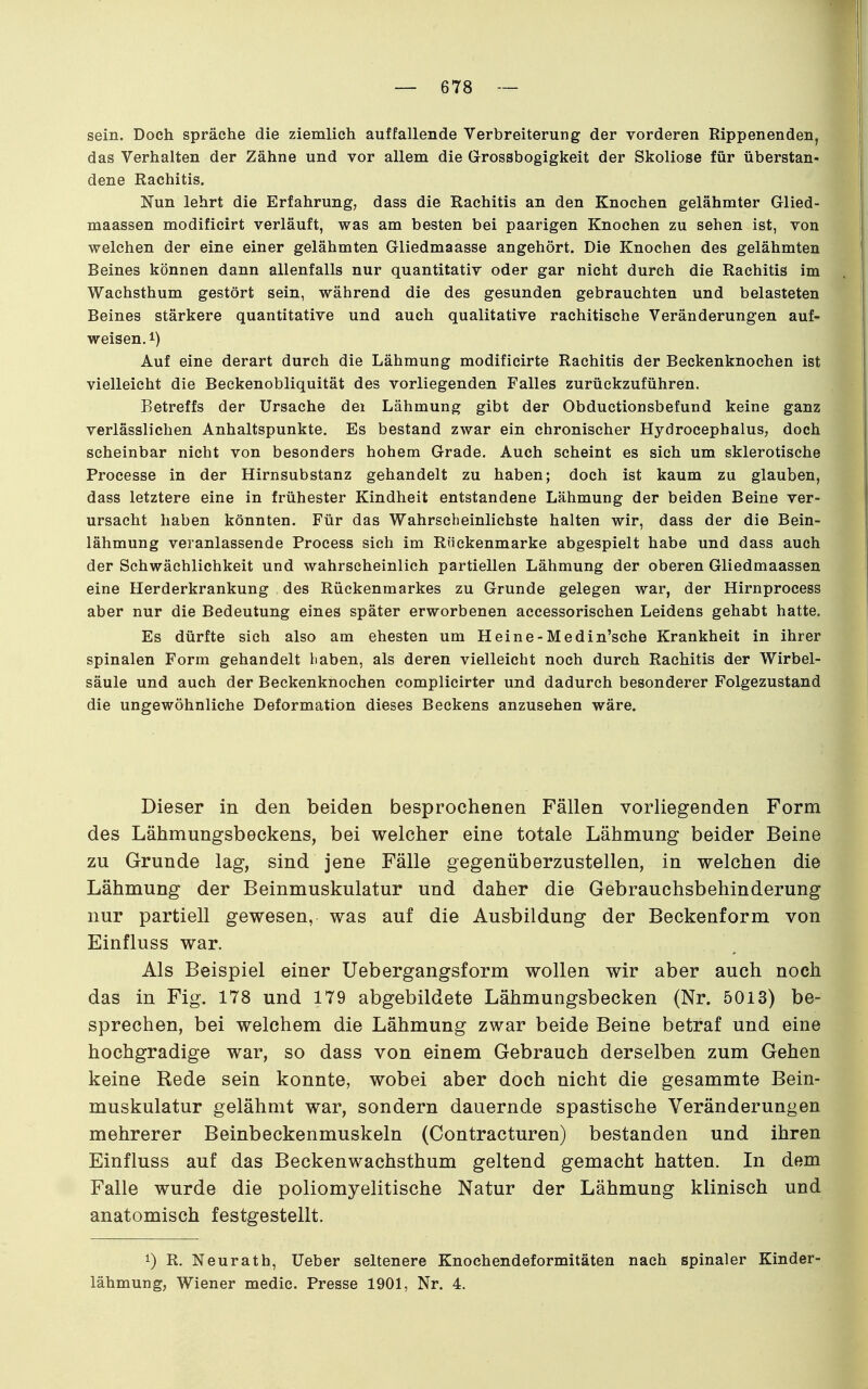 sein. Doch spräche die ziemlich auffallende Verbreiterung der vorderen Rippenenden, das Verhalten der Zähne und vor allem die Grossbogigkeit der Skoliose für überstan- dene Rachitis. Nun lehrt die Erfahrung, dass die Rachitis an den Knochen gelähmter Glied- maassen modificirt verläuft, was am besten bei paarigen Knochen zu sehen ist, von welchen der eine einer gelähmten Gliedmaasse angehört. Die Knochen des gelähmten Beines können dann allenfalls nur quantitativ oder gar nicht durch die Rachitis im Wachsthum gestört sein, während die des gesunden gebrauchten und belasteten Beines stärkere quantitative und auch qualitative rachitische Veränderungen auf- weisen, Auf eine derart durch die Lähmung modificirte Rachitis der Beckenknochen ist vielleicht die Beckenobliquität des vorliegenden Falles zurückzuführen. Betreffs der Ursache dei Lähmung gibt der Obductionsbefund keine ganz verlässlichen Anhaltspunkte. Es bestand zwar ein chronischer Hydrocephalus, doch scheinbar nicht von besonders hohem Grade. Auch scheint es sich um sklerotische Processe in der Hirnsubstanz gehandelt zu haben; doch ist kaum zu glauben, dass letztere eine in frühester Kindheit entstandene Lähmung der beiden Beine ver- ursacht haben könnten. Für das Wahrscheinlichste halten wir, dass der die Bein- lähmung veranlassende Process sich im Rnckenmarke abgespielt habe und dass auch der Schwächlichkeit und wahrscheinlich partiellen Lähmung der oberen Gliedmaassen eine Herderkrankung des Rückenmarkes zu Grunde gelegen war, der Hirnprocess aber nur die Bedeutung eines später erworbenen accessorischen Leidens gehabt hatte. Es dürfte sich also am ehesten um Heine-Medin'sche Krankheit in ihrer spinalen Form gehandelt haben, als deren vielleicht noch durch Rachitis der Wirbel- säule und auch der Beckenknochen complicirter und dadurch besonderer Folgezustand die ungewöhnliche Deformation dieses Beckens anzusehen wäre. Dieser in den beiden besprochenen Fällen vorliegenden Form des Lähmungsbeckens, bei welcher eine totale Lähmung beider Beine zu Grunde lag, sind jene Fälle gegenüberzustellen, in welchen die Lähmung der Beinmuskulatur und daher die Gebrauchsbehinderung nur partiell gewesen, was auf die Ausbildung der Beckenform von Einfluss war. Als Beispiel einer Uebergangsform wollen wir aber auch noch das in Fig. 178 und 179 abgebildete Lähmungsbecken (Nr. 5013) be- sprechen, bei welchem die Lähmung zwar beide Beine betraf und eine hochgradige war, so dass von einem Gebrauch derselben zum Gehen keine Rede sein konnte, wobei aber doch nicht die gesammte Bein- muskulatur gelähmt war, sondern dauernde spastische Veränderungen mehrerer Beinbeckenmuskeln (Contracturen) bestanden und ihren Einfluss auf das Beckenwachsthum geltend gemacht hatten. In dem Falle wurde die poliomyelitische Natur der Lähmung klinisch und anatomisch festgestellt. 1) R. Neurath, Ueber seltenere Knochendeformitäten nach spinaler Kinder- lähmung, Wiener medic. Presse 1901, Nr. 4.