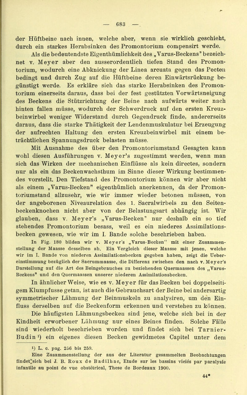 der Hüftbeine nach innen, welche aber, wenn sie wirklich geschieht, durch ein starkes Herabsinken des Promontorium compensirt werde. Als die bedeutendste Eigenthümlichkeit des „Varus-Beckens bezeich- net V. Meyer aber den ausserordentlich tiefen Stand des Promon- torium, wodurch eine Abknickung der Linea arcuata gegen das Pecten bedingt und durch Zug auf die Hüftbeine deren Einwärtsrückung be- günstigt werde. Es erkläre sich das starke Herabsinken des Promon- torium einerseits daraus, dass bei der fest gestützten Vorwärtsneigung des Beckens die Stützrichtung der Beine nach aufwärts weiter nach hinten fallen müsse, wodurch der Schwerdruck auf den ersten Kreuz- beinwirbel weniger Widerstand durch Gegendruck finde, andererseits daraus, dass die starke Thätigkeit der Lendenmuskulatur bei Erzeugung der aufrechten Haltung den ersten Kreuzbeinwirbel mit einem be- trächtlichen Spannungsdruck belasten müsse. Mit Ausnahme des über den Promontoriumstand Gesagten kann wohl diesen Ausführungen v. Meyer's zugestimmt werden, wenn man sich das Wirken der mechanischen Einflüsse als kein directes, sondern nur als ein das Beckenwachsthum im Sinne dieser Wirkung bestimmen- des vorstellt. Den Tiefstand des Promontorium können wir aber nicht als einem „Varus-Becken eigenthümlich anerkennen, da der Promon- toriumstand allzusehr, wie wir immer wieder betonen müssen, von der angeborenen Niveaurelation des l. SacralWirbels zu den Seiten- beckenknochen nicht aber von der Belastungsart abhängig ist. Wir glauben, dass v. Meyer's „Varus-Becken nur deshalb ein so tief stehendes Promontorium besass, weil es ein niederes Assimilations- becken gewesen, wie wir im L Bande solche beschrieben haben. In Fig. 180 bilden wir v. Meyer's „Varus-Becken mit einer Zusammen- stellung der Maasse desselben ab. Ein Vergleich dieser Maasse mit jenen, welche wir im I, Bande von niederen Assimilationsbecken gegeben haben, zeigt die Ueber- einstimmung bezüglich der Sacrummaasse, die Differenz zwischen den nach v. Meyer's Darstellung auf die Art des Beingebrauches zu beziehenden Quermaassen des „Varus- Beckens und den Quermaassen unserer niederen Assimilationsbecken. In ähnlicher Weise, wie es v. Meyer für das Becken bei doppelseiti- gem Klumpfusse getan, ist auch die Gebrauchsart der Beine bei andersartig symmetrischer Lähmung der Beinmuskeln zu analysiren, um den Ein- fluss derselben auf die Beckenform erkennen und verstehen zu können. Die häufigsten Lähmungsbeckeu sind jene, welche sich bei in der Kindheit erworbener Lähmung nur eines Beines finden. Solche Fälle sind wiederholt beschrieben worden und findet sich bei Tarnier- Budin 1) ein eigenes diesen Becken gewidmetes Capitel unter dem 1) L. c. pag. 256 bis 259. Eine Zusammenstellung der aus der Literatur gesammelten Beobachtungen findet*sich bei J. B. Roux de Badilhac, Etüde sur les bassins vieles par paralysie infantile au point de vue obstetrical, These de Bordeaux 1900.