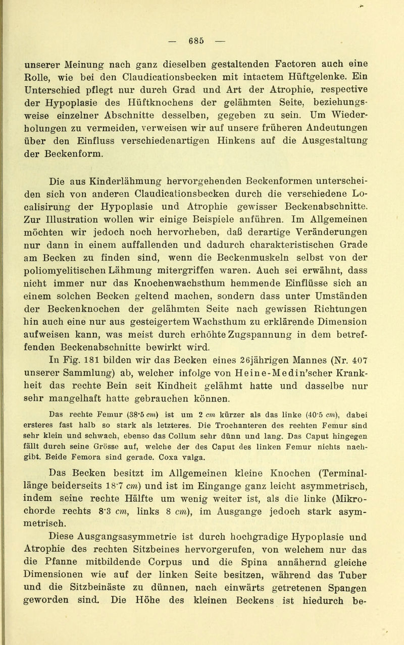 unserer Meinung nach ganz dieselben gestaltenden Factoren auch eine Rolle, wie bei den Claudicationsbecken mit intactem Hüftgelenke. Ein Unterschied pflegt nur durch Grad und Art der Atrophie, respective der Hypoplasie des Hüftknochens der gelähmten Seite, beziehungs- weise einzelner Abschnitte desselben, gegeben zu sein. Um Wieder- holungen zu vermeiden, verweisen wir auf unsere früheren Andeutungen über den Einfluss verschiedenartigen Hinkens auf die Ausgestaltung der Beckenform, Die aus Kinderlähmung hervorgehenden Beckenformen unterschei- den sich von anderen Claudicationsbecken durch die verschiedene Lo- calisirung der Hypoplasie und Atrophie gewisser Beckenabschnitte. Zur Illustration wollen wir einige Beispiele anführen. Im Allgemeinen möchten wir jedoch noch hervorheben, daß derartige Veränderungen nur dann in einem auffallenden und dadurch charakteristischen Grade am Becken zu finden sind, wenn die Beckenmuskeln selbst von der poliomyelitischen Lähmung mitergriffen waren. Auch sei erwähnt, dass nicht immer nur das Knochenwachsthum hemmende Einflüsse sich an einem solchen Becken geltend machen, sondern dass unter Umständen der Beckenknochen der gelähmten Seite nach gewissen Richtungen hin auch eine nur aus gesteigertem Wachsthum zu erklärende Dimension aufweisen kann, was meist durch erhöhte Zugspannung in dem betref- fenden Beckenabschnitte bewirkt wird. In Fig. 181 bilden wir das Becken eines 26jährigen Mannes (Nr. 407 unserer Sammlung) ab, welcher infolge von Heine-Medin'scher Krank- heit das rechte Bein seit Kindheit gelähmt hatte und dasselbe nur sehr mangelhaft hatte gebrauchen können. Das rechte Femur (38*5 cm) ist um 2 cm kürzer als das linke (40'5 m), dabei ersteres fast halb so stark als letzteres. Die Trochanteren des rechten Femur sind sehr klein und schwach, ebenso das Collum sehr dünn und lang. Das Caput hingegen fällt durch seine Grösse auf, welche der des Caput des linken Femur nichts nach- gibt. Beide Femora sind gerade, Coxa valga. Das Becken besitzt im Allgemeinen kleine Knochen (Terminal- länge beiderseits 187 cm) und ist im Eingange ganz leicht asymmetrisch, indem seine rechte Hälfte um wenig weiter ist, als die linke (Mikro- chorde rechts 8*3 cm, links 8 cm), im Ausgange jedoch stark asym- metrisch. Diese Ausgangsasymmetrie ist durch hochgradige Hypoplasie und Atrophie des rechten Sitzbeines hervorgerufen, von welchem nur das die Pfanne mitbildende Corpus und die Spina annähernd gleiche Dimensionen wie auf der linken Seite besitzen, während das Tuber und die Sitzbeinäste zu dünnen, nach einwärts getretenen Spangen geworden sind. Die Höhe des kleinen Beckens ist hiedurch be-