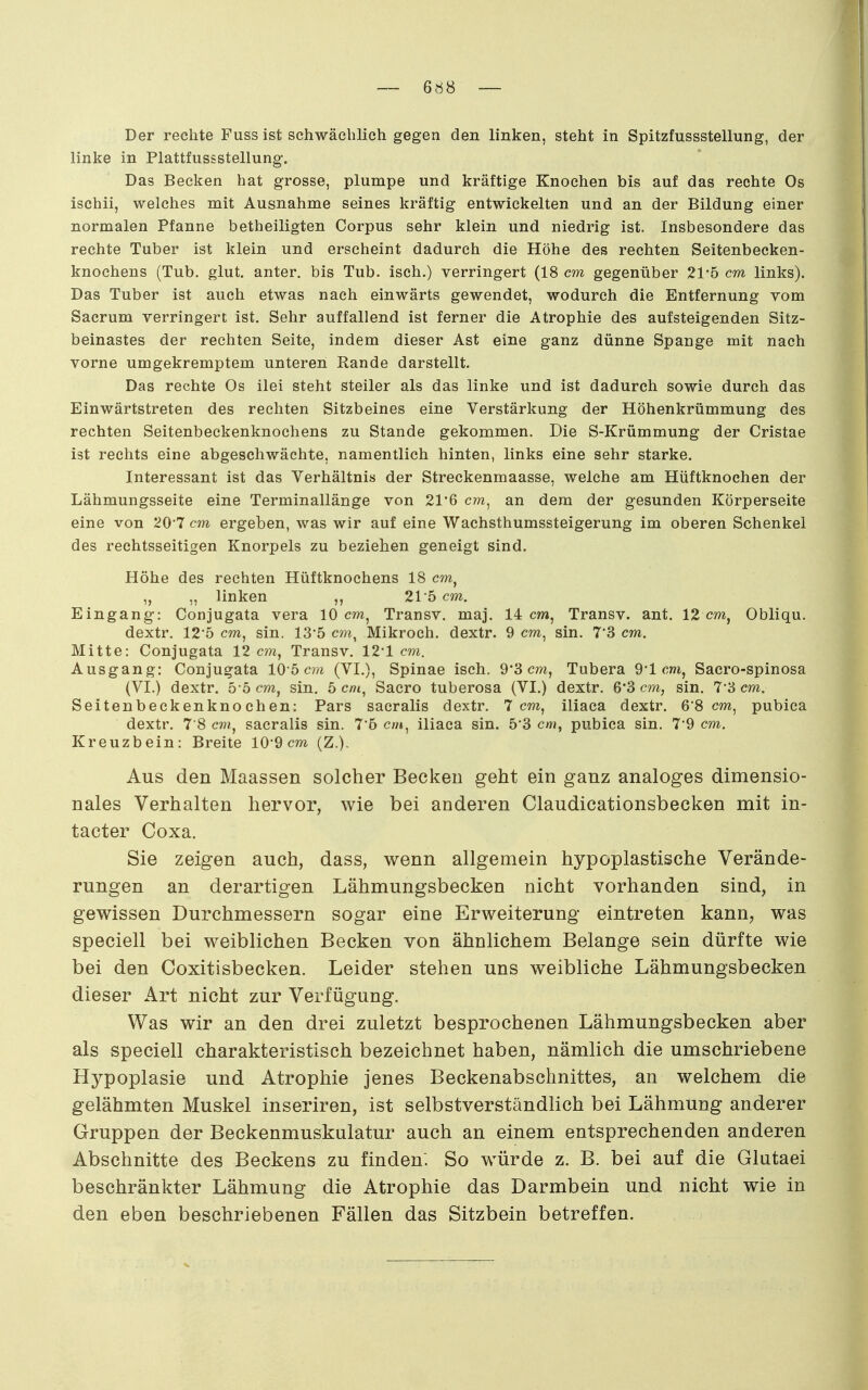 Der rechte Fuss ist schwächlich gegen den linken, steht in Spitzfussstellung, der linke in Plattfussstellung. Das Becken hat grosse, plumpe und kräftige Knochen bis auf das rechte Os ischii, welches mit Ausnahme seines kräftig entwickelten und an der Bildung einer normalen Pfanne betheiligten Corpus sehr klein und niedrig ist. Insbesondere das rechte Tuber ist klein und erseheint dadurch die Höhe des rechten Seitenbecken- knochens (Tub. glut. anter. bis Tub. isch.) verringert (18 cm gegenüber 215 cm links). Das Tuber ist auch etwas nach einwärts gewendet, wodurch die Entfernung vom Sacrum verringert ist. Sehr auffallend ist ferner die Atrophie des aufsteigenden Sitz- beinastes der rechten Seite, indem dieser Ast eine ganz dünne Spange mit nach vorne umgekremptem unteren Rande darstellt. Das rechte Os ilei steht steiler als das linke und ist dadurch sowie durch das Einwärtstreten des rechten Sitzbeines eine Verstärkung der Höhenkrümmung des rechten Seitenbeckenknochens zu Stande gekommen. Die S-Krümmung der Cristae ist rechts eine abgeschwächte, namentlich hinten, links eine sehr starke. Interessant ist das Verhältnis der Streckenmaasse, welche am Hüftknochen der Lähmungsseite eine Terminallänge von 21*6 cm^ an dem der gesunden Körperseite eine von 20 7 cm ergeben, was wir auf eine Wachsthumssteigerung im oberen Schenkel des rechtsseitigen Knorpels zu beziehen geneigt sind. Höhe des rechten Hüftknochens 18 cw, „ „ linken ,, 215 cm. Eingang: Conjugata vera 10 cm, Transv. maj. 14 cw», Transv. ant. 12 cm, Obliqu. dextr. 125 cm, sin. 135 cm, Mikroch. dextr. 9 cm, sin. 7'3 cm. Mitte: Conjugata 12 cm, Transv. 12'1 cm. Ausgang: Conjugata 105 c?;i (VI.), Spinae isch. 9'3 cm, Tubera 9'1 cm, Sacro-spinosa (VI.) dextr. 5-5 cm, sin. 5 cm, Sacro tuberosa (VI.) dextr. 6'3 cm, sin. 7-3 cm. Seitenbeckenknochen: Pars sacralis dextr. 7 cm, iliaca dextr. 6'8 cm, pubica dextr. 7 8 c???, sacralis sin. 76 cm, iliaca sin. 5*3 cm, pubica sin. 7'9 cm. Kreuzbein: Breite 10*9 cm (Z.). Aus den Maassen solcher Becken geht ein ganz analoges dimensio- nales Verhalten hervor, wie bei anderen Claudicationsbecken mit in- tacter Coxa. Sie zeigen auch, dass, wenn allgemein hypoplastische Verände- rungen an derartigen Lähmungsbecken nicht vorhanden sind, in gewissen Durchmessern sogar eine Erweiterung eintreten kann, was speciell bei weiblichen Becken von ähnlichem Belange sein dürfte wie bei den Coxitisbecken. Leider stehen uns weibliche Lähmungsbecken dieser Art nicht zur Verfügung. Was wir an den drei zuletzt besprochenen Lähmungsbecken aber als speciell charakteristisch bezeichnet haben, nämlich die umschriebene Hypoplasie und Atrophie jenes Beckenabschnittes, an welchem die gelähmten Muskel inseriren, ist selbstverständlich bei Lähmung anderer Gruppen der Beckenmuskulatur auch an einem entsprechenden anderen Abschnitte des Beckens zu finden. So würde z. B. bei auf die Glutaei beschränkter Lähmung die Atrophie das Darmbein und nicht wie in den eben beschriebenen Fällen das Sitzbein betreffen.