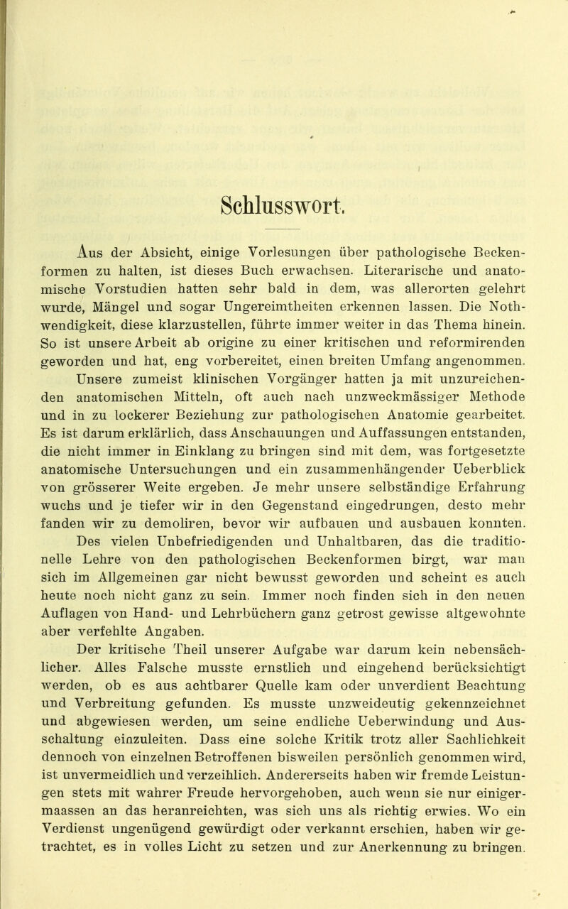 Schlusswort. Aus der Absicht, einige Vorlesungen über pathologische Becken- formen zu halten, ist dieses Buch erwachsen. Literarische und anato- mische Vorstudien hatten sehr bald in dem, was allerorten gelehrt wurde, Mängel und sogar Ungereimtheiten erkennen lassen. Die Noth- wendigkeit, diese klarzustellen, führte immer weiter in das Thema hinein. So ist unsere Arbeit ab origine zu einer kritischen und reformirenden geworden und hat, eng vorbereitet, einen breiten Umfang angenommen. Unsere zumeist klinischen Vorgänger hatten ja mit unzureichen- den anatomischen Mitteln, oft auch nach unzweckmässiger Methode und in zu lockerer Beziehung zur pathologischen Anatomie gearbeitet. Es ist darum erklärlich, dass Anschauungen und Auffassungen entstanden, die nicht immer in Einklang zu bringen sind mit dem, was fortgesetzte anatomische Untersuchungen und ein zusammenhängender Ueberblick von grösserer Weite ergeben. Je mehr unsere selbständige Erfahrung wuchs und je tiefer wir in den Gegenstand eingedrungen, desto mehr fanden wir zu demoliren, bevor wir aufbauen und ausbauen konnten. Des vielen Unbefriedigenden und Unhaltbaren, das die traditio- nelle Lehre von den pathologischen Beckenformen birgt, war man sich im Allgemeinen gar nicht bewusst geworden und scheint es auch heute noch nicht ganz zu sein. Immer noch finden sich in den neuen Auflagen von Hand- und Lehrbüchern ganz getrost gewisse altgewohnte aber verfehlte Angaben. Der kritische Theil unserer Aufgabe war darum kein nebensäch- licher. Alles Falsche musste ernstlich und eingehend berücksichtigt werden, ob es aus achtbarer Quelle kam oder unverdient Beachtung und Verbreitung gefunden. Es musste unzweideutig gekennzeichnet und abgewiesen werden, um seine endliche Ueberwindung und Aus- schaltung einzuleiten. Dass eine solche Kritik trotz aller Sachlichkeit dennoch von einzelnen Betroffenen bisweilen persönlich genommen wird, ist unvermeidlich und verzeihlich. Andererseits haben wir fremde Leistun- gen stets mit wahrer Freude hervorgehoben, auch wenn sie nur einiger- maassen an das heranreichten, was sich uns als richtig erwies. Wo ein Verdienst ungenügend gewürdigt oder verkannt erschien, haben wir ge- trachtet, es in volles Licht zu setzen und zur Anerkennung zu bringen.