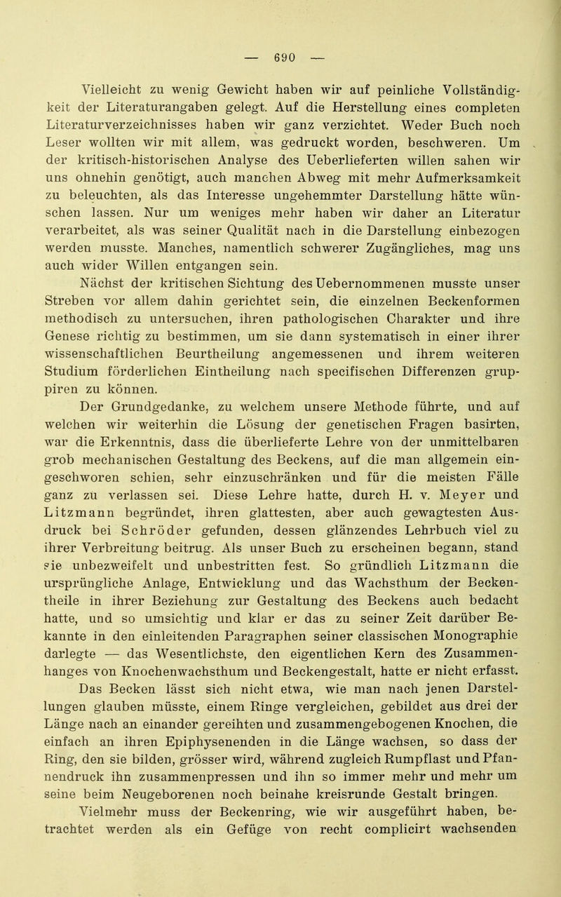 Vielleicht zu wenig Gewicht haben wir auf peinliche Vollständig- keit der Literaturangaben gelegt. Auf die Herstellung eines completen Literaturverzeichnisses haben wir ganz verzichtet. Weder Buch noch Leser wollten wir mit allem, was gedruckt worden, beschweren. Um der kritisch-historischen Analyse des Ueberlieferten willen sahen wir uns ohnehin genötigt, auch manchen Abweg mit mehr Aufmerksamkeit zu beleuchten, als das Interesse ungehemmter Darstellung hätte wün- schen lassen. Nur um weniges mehr haben wir daher an Literatur verarbeitet, als was seiner Qualität nach in die Darstellung einbezogen werden musste. Manches, namentlich schwerer Zugängliches, mag uns auch wider Willen entgangen sein. Nächst der kritischen Sichtung des Uebernommenen musste unser Streben vor allem dahin gerichtet sein, die einzelnen Beckenformen methodisch zu untersuchen, ihren pathologischen Charakter und ihre Genese richtig zu bestimmen, um sie dann systematisch in einer ihrer wissenschaftlichen Beurtheilung angemessenen und ihrem weiteren Studium förderlichen Eintheilung nach specifischen Differenzen grup- piren zu können. Der Grundgedanke, zu welchem unsere Methode führte, und auf welchen wir weiterhin die Lösung der genetischen Fragen basirten, war die Erkenntnis, dass die überlieferte Lehre von der unmittelbaren grob mechanischen Gestaltung des Beckens, auf die man allgemein ein- geschworen schien, sehr einzuschränken und für die meisten Fälle ganz zu verlassen sei. Diese Lehre hatte, durch H. v. Meyer und Litzmann begründet, ihren glattesten, aber auch gewagtesten Aus- druck bei Schröder gefunden, dessen glänzendes Lehrbuch viel zu ihrer Verbreitung beitrug. Als unser Buch zu erscheinen begann, stand ?ie unbezweifelt und unbestritten fest. So gründlich Litzmann die ursprüngliche Anlage, Entwicklung und das Wachsthum der Becken- theile in ihrer Beziehung zur Gestaltung des Beckens auch bedacht hatte, und so umsichtig und klar er das zu seiner Zeit darüber Be- kannte in den einleitenden Paragraphen seiner classischen Monographie darlegte — das Wesentlichste, den eigentlichen Kern des Zusammen- hanges von Knochenwachsthum und Beckengestalt, hatte er nicht erfasst. Das Becken lässt sich nicht etwa, wie man nach jenen Darstel- lungen glauben müsste, einem Ringe vergleichen, gebildet aus drei der Länge nach an einander gereihten und zusammengebogenen Knochen, die einfach an ihren Epiphysenenden in die Länge wachsen, so dass der Ring, den sie bilden, grösser wird, während zugleich Rumpflast und Ff an- nendruck ihn zusammenpressen und ihn so immer mehr und mehr um seine beim Neugeborenen noch beinahe kreisrunde Gestalt bringen. Vielmehr muss der Beckenring; wie wir ausgeführt haben, be- trachtet werden als ein Gefüge von recht complicirt wachsenden