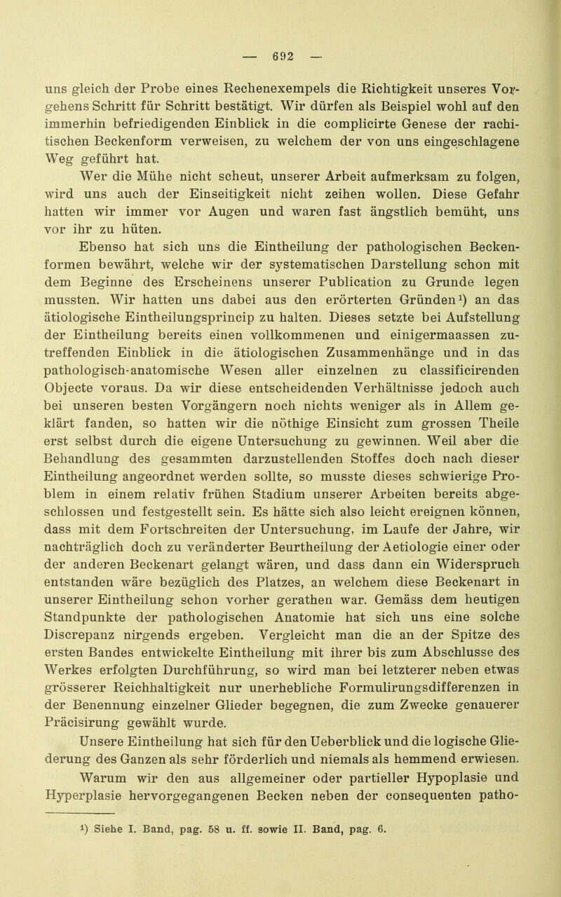 uns gleich der Probe eines Rechenexempels die Richtigkeit unseres Voif- gehens Schritt für Schritt bestätigt. Wir dürfen als Beispiel wohl auf den immerhin befriedigenden Einblick in die complicirte Genese der rachi- tischen Beckenform verweisen, zu welchem der von uns eingeschlagene Weg geführt hat. Wer die Mühe nicht scheut, unserer Arbeit aufmerksam zu folgen, wird uns auch der Einseitigkeit nicht zeihen wollen. Diese Gefahr hatten wir immer vor Augen und waren fast ängstlich bemüht, uns vor ihr zu hüten. Ebenso hat sich uns die Eintheilung der pathologischen Becken- formen bewährt, welche wir der systematischen Darstellung schon mit dem Beginne des Erscheinens unserer Publication zu Grunde legen mussten. Wir hatten uns dabei aus den erörterten Gründen an das ätiologische Eintheilungsprincip zu halten. Dieses setzte bei Aufstellung der Eintheilung bereits einen vollkommenen und einigermaassen zu- treffenden Einblick in die ätiologischen Zusammenhänge und in das pathologisch-anatomische Wesen aller einzelnen zu classificirenden Objecte voraus. Da wir diese entscheidenden Verhältnisse jedoch auch bei unseren besten Vorgängern noch nichts weniger als in Allem ge- klärt fanden, so hatten wir die nöthige Einsicht zum grossen Theile erst selbst durch die eigene Untersuchung zu gewinnen. Weil aber die Behandlung des gesammten darzustellenden Stoffes doch nach dieser Eintheilung angeordnet werden sollte, so musste dieses schwierige Pro- blem in einem relativ frühen Stadium unserer Arbeiten bereits abge- schlossen und festgestellt sein. Es hätte sich also leicht ereignen können, dass mit dem Fortschreiten der Untersuchung, im Laufe der Jahre, wir nachträglich doch zu veränderter Beurtheilung der Aetiologie einer oder der anderen Beckenart gelangt wären, und dass dann ein Widerspruch entstanden wäre bezüglich des Platzes, an welchem diese Beckenart in unserer Eintheilung schon vorher gerathen war. Gemäss dem heutigen Standpunkte der pathologischen Anatomie hat sich uns eine solche Discrepanz nirgends ergeben. Vergleicht man die an der Spitze des ersten Bandes entwickelte Eintheilung mit ihrer bis zum Abschlüsse des Werkes erfolgten Durchführung, so wird man bei letzterer neben etwas grösserer Reichhaltigkeit nur unerhebliche Formulirungsdifferenzen in der Benennung einzelner Glieder begegnen, die zum Zwecke genauerer Präcisirung gewählt wurde. Unsere Eintheilung hat sich für den Ueberblick und die logische Glie- derung des Ganzen als sehr förderlich und niemals als hemmend erwiesen. Warum wir den aus allgemeiner oder partieller Hypoplasie und Hyperplasie hervorgegangenen Becken neben der consequenten patho- 1) Siehe I. Band, pag. 58 u. ff. sowie II. Band, pag. 6.