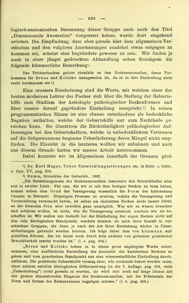 logisch-anatomischen Benennung dieser Gruppe auch noch den Titel „Dimensionale Anomalien vorgesetzt haben, wurde dort eingehend erörtert. Die Empfindung, dass aber gerade hier dem allgemeinen Ver- ständnis und den vulgären Anschauungen zunächst etwas entgegen zu kommen sei, scheint eine begründete gewesen zu sein. Wir finden ja noch in einer jüngst gedruckten Abhandlung neben Sonstigem die folgende kümmerliche Bemerkung: Das Trichterbecken gehört ebenfalls zu den Beckenanomalien, deren Vor- kommen für Breus und Kolisko unangenehm ist, da es in ihre Eintheilung nicht recht hereinpasst etc.^) Eine ernstere Erscheinung sind die Worte, mit welchen einer der besten modernen Lehrer des Faches sich über die Stellung der Geburts- hilfe zum Studium der Aetiologie pathologischer Beckenformen und über unsere darauf gegründete Eintheilung ausspricht. 2) In seinen programmatischen Sätzen ist eine ebenso entschiedene als bedenkliche Negation enthalten, welche der Geburtshilfe nur zum Nachtheile ge- reichen kann. Sie illustriren die Rückständigkeit pelikologischer Auf- fassungen bei den Geburtshelfern, welche in unbedenklichem Vertrauen auf die liebgewonnene bequeme Ueberlieferung deren Mängel nicht emp- finden. Die Einsicht in die letzteren wollten wir anbahnen und auch aus diesem Grunde hatten wir unsere Arbeit unternommen. Dabei konnten wir im Allgemeinen innerhalb der Grenzen grob 1) Dr. Karl Hegar, lieber Entwicklungsstörungen etc. in Beitr. z. Gebh. u. Gyn. XV, pag. 326. 2) Bumm, Grundriss der Geburtsh., 1902. ,,Die Entstehungsweise der Beckenanomalien interessirt den Geburtshelfer aber erst in zweiter Linie. Für uns, die wir es mit dem fertigen Becken zu thun haben, kommt neben dem Grad der Verengerung wesentlich die Form des knöchernen Canales in Betracht. Diejenigen Processe zu eruiren, welche die Verengerung und Verunstaltung verursacht haben, ist selbst am skeletirten Becken nicht immer leicht, an der lebenden Frau aber zuweilen ganz unmöglich. Was wir zu wissen brauchen und erfahren wollen, ist nicht, wie die Verengerung entstand, sondern wie sie be- schaffen ist. Wir stellen uns deshalb bei der Eintheilung der engen Becken nicht auf den rein ätiologischen Standpunkt, sondern trennen sie nach ihrer Gestalt in ver- schiedene Gruppen, die dann je nach der Art ihrer Entstehung wieder in Unter- abtheilungen gebracht werden können. Ich folge dabei dem von Litzmann auf- gestellten Schema, das bis heute noch durch kein anderes von grösserer praktischer Brauchbarkeit ersetzt worden ist. (1. c. pag. 484.) „Breus und Kolisko haben es in einem gross angelegten Werke unter- nommen, eine ausführliche Darstellung der Anomalie des knöchernen Beckens zu geben und vom genetischen Standpunkt aus eine wissenschaftliche Eintheilung durch- zuführen. Die praktische Geburtshilfe vermag aber, wie nochmals betont werden muss, einer solchen subtilen ätiologischen Differencirung (in der 7. Auflage, pag. 504, steht „Untersuchung) nicht gerecht zu werden, sie wird sich noch auf lange hinaus mit der groben dimensionalen Diagnose der Beckenanomalien, mit der Erkenntnis der Form und Grösse des Beckenraumes begnügen müssen. (l. c. pag. 486.)