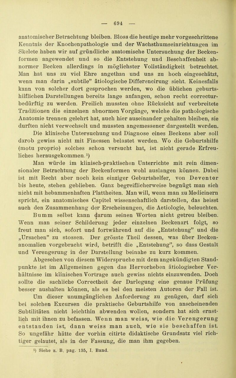 anatomischer Betrachtung bleiben. Bloss die heutige mehr vorgeschrittene Kenntnis der Knochenpathologie und der Wachsthumseinrichtungen im Skelete haben wir auf gründliche anatomische Untersuchung der Becken- formen angewendet und so die Entstehung und Beschaffenheit ab- normer Becken allerdings in möglichster Vollständigkeit betrachtet. Man hat uns zu viel Ehre angethan und uns zu hoch eingeschätzt, wenn man darin „subtile ätiologische Differencirung sieht. Keinesfalls kann von solcher dort gesprochen werden, wo die üblichen geburts- hilflichen Darstellungen bereits lange anfangen, schon recht correctur- bedürftig zu werden. Freilich mussten ohne Rücksicht auf verbreitete Traditionen die einzelnen abnormen Vorgänge, welche die pathologische Anatomie trennen gelehrt hat, auch hier auseinander gehalten bleiben, sie durften nicht verwechselt und mussten angemessener dargestellt werden. Die klinische Untersuchung und Diagnose eines Beckens aber soll darob gewiss nicht mit Finessen belastet werden. Wo die Geburtshilfe (motu proprio) solches schon versucht hat, ist nicht gerade Erfreu- liches herausgekommen. ^) Man würde im klinisch-praktischen Unterrichte mit rein dimen- sionaler Betrachtung der Beckenformen wohl auslangen können. Dabei ist mit Recht aber noch kein einziger Geburtshelfer, von Deventer bis heute, stehen geblieben. Ganz begreiflicherweise begnügt man sich nicht mit hebammenhaften Plattheiten. Man will, wenn man zu Medicinern spricht, ein anatomisches Capitel wissenschaftlich darstellen, das heisst auch den Zusammenhang der Erscheinungen, die Aetiologie, beleuchten. Bumm selbst kann (|arum seinen Worten nicht getreu bleiben. Wenn man seiner Schilderung jeder einzelnen Beckenart folgt, so freut man sich, sofort und fortwährend auf die „Entstehung und die „Ursachen zu stossen. Der grösste Theil dessen, was über Becken- anomalien vorgebracht wird, betrifft die „Entstehung, so dass Gestalt und Verengerung in der Darstellung beinahe zu kurz kommen. Abgesehen von diesem Widerspruche mit dem angekündigten Stand- punkte ist im Allgemeinen gegen das Hervorheben ätiologischer Ver- hältnisse im klinischen Vortrage auch gewiss nichts einzuwenden. Doch sollte die sachliche Correctheit der Darlegung eine genaue Prüfung besser aushalten können, als es bei den meisten Autoren der Fall ist. Um dieser unumgänglichen Anforderung zu genügen, darf sich bei solchen Excursen die praktische Geburtshilfe von anscheinenden Subtilitäten nicht leichthin abwenden wollen, sondern hat sich ernst- lich mit ihnen zu befassen. Wenn man weiss, wie die Verengerung entstanden ist, dann weiss man auch, wie sie beschaffen ist. So ungefähr hätte der vorhin citirte didaktische Grundsatz viel rich- tiger gelautet, als in der Fassung, die man ihm gegeben. 1) Siehe z. B. pag. 135, I. Band.