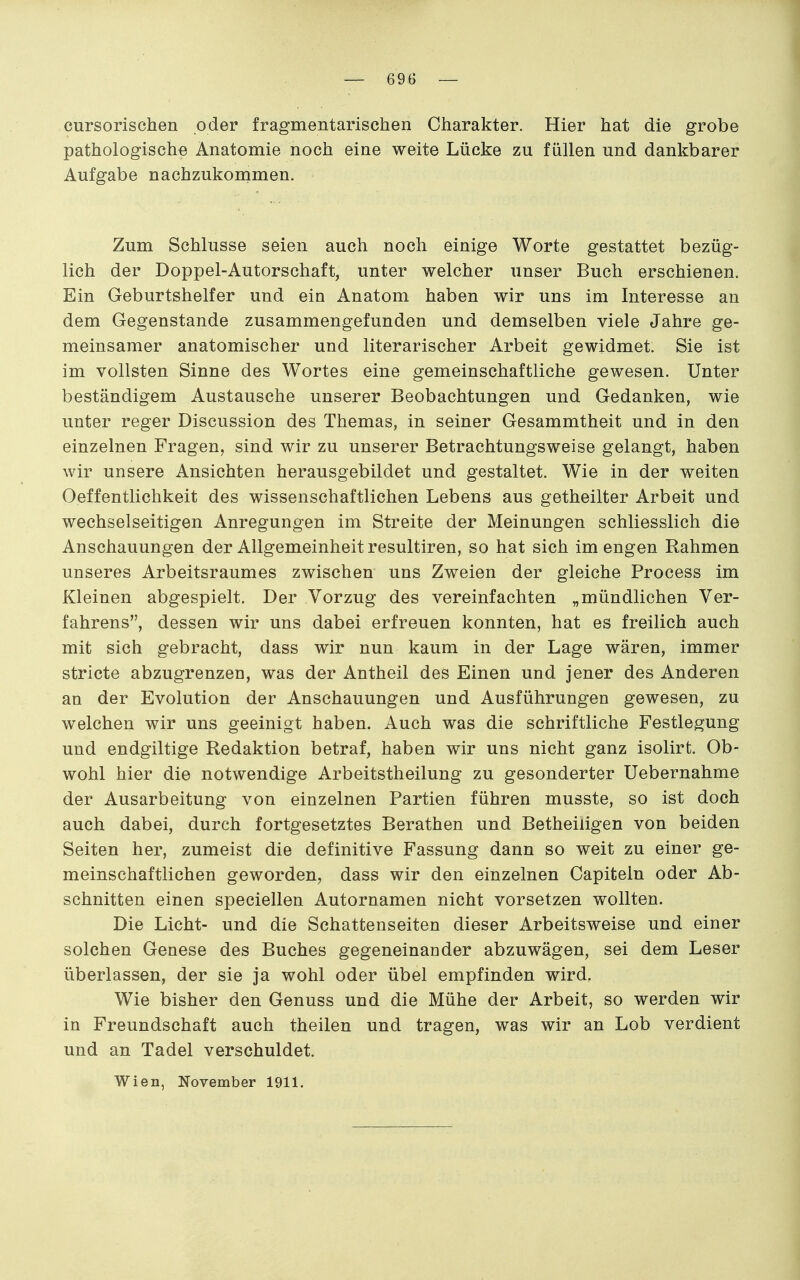 cursorischen oder fragmentarischen Charakter. Hier hat die grobe pathologische Anatomie noch eine weite Lücke zu füllen und dankbarer Aufgabe nachzukornmen. Zum Schlüsse seien auch noch einige Worte gestattet bezüg- lich der Doppel-Autorschaft, unter welcher unser Buch erschienen. Ein Geburtshelfer und ein Anatom haben wir uns im Interesse an dem Gegenstande zusammengefunden und demselben viele Jahre ge- meinsamer anatomischer und literarischer Arbeit gewidmet. Sie ist im vollsten Sinne des Wortes eine gemeinschaftliche gewesen. Unter beständigem Austausche unserer Beobachtungen und Gedanken, wie unter reger Discussion des Themas, in seiner Gesammtheit und in den einzelnen Fragen, sind wir zu unserer Betrachtungsweise gelangt, haben wir unsere Ansichten herausgebildet und gestaltet. Wie in der weiten Oeffentlichkeit des wissenschaftlichen Lebens aus getheilter Arbeit und wechselseitigen Anregungen im Streite der Meinungen schliesslich die Anschauungen der Allgemeinheit resultiren, so hat sich im engen Rahmen unseres Arbeitsraumes zwischen uns Zweien der gleiche Process im Kleinen abgespielt. Der Vorzug des vereinfachten „mündlichen Ver- fahrens, dessen wir uns dabei erfreuen konnten, hat es freilich auch mit sich gebracht, dass wir nun kaum in der Lage wären, immer stricte abzugrenzen, was der Antheil des Einen und jener des Anderen an der Evolution der Anschauungen und Ausführungen gewesen, zu welchen wir uns geeinigt haben. Auch was die schriftliche Festlegung und endgiltige Redaktion betraf, haben wir uns nicht ganz isolirt. Ob- wohl hier die notwendige Arbeitstheilung zu gesonderter Uebernahme der Ausarbeitung von einzelnen Partien führen musste, so ist doch auch dabei, durch fortgesetztes Berathen und Betheiligen von beiden Seiten her, zumeist die definitive Fassung dann so weit zu einer ge- meinschaftlichen geworden, dass wir den einzelnen Gapitein oder Ab- schnitten einen speciellen Autornamen nicht vorsetzen wollten. Die Licht- und die Schattenseiten dieser Arbeitsweise und einer solchen Genese des Buches gegeneinander abzuwägen, sei dem Leser überlassen, der sie ja wohl oder übel empfinden wird. Wie bisher den Genuss und die Mühe der Arbeit, so werden wir in Freundschaft auch theilen und tragen, was wir an Lob verdient und an Tadel verschuldet. Wien, November 1911.