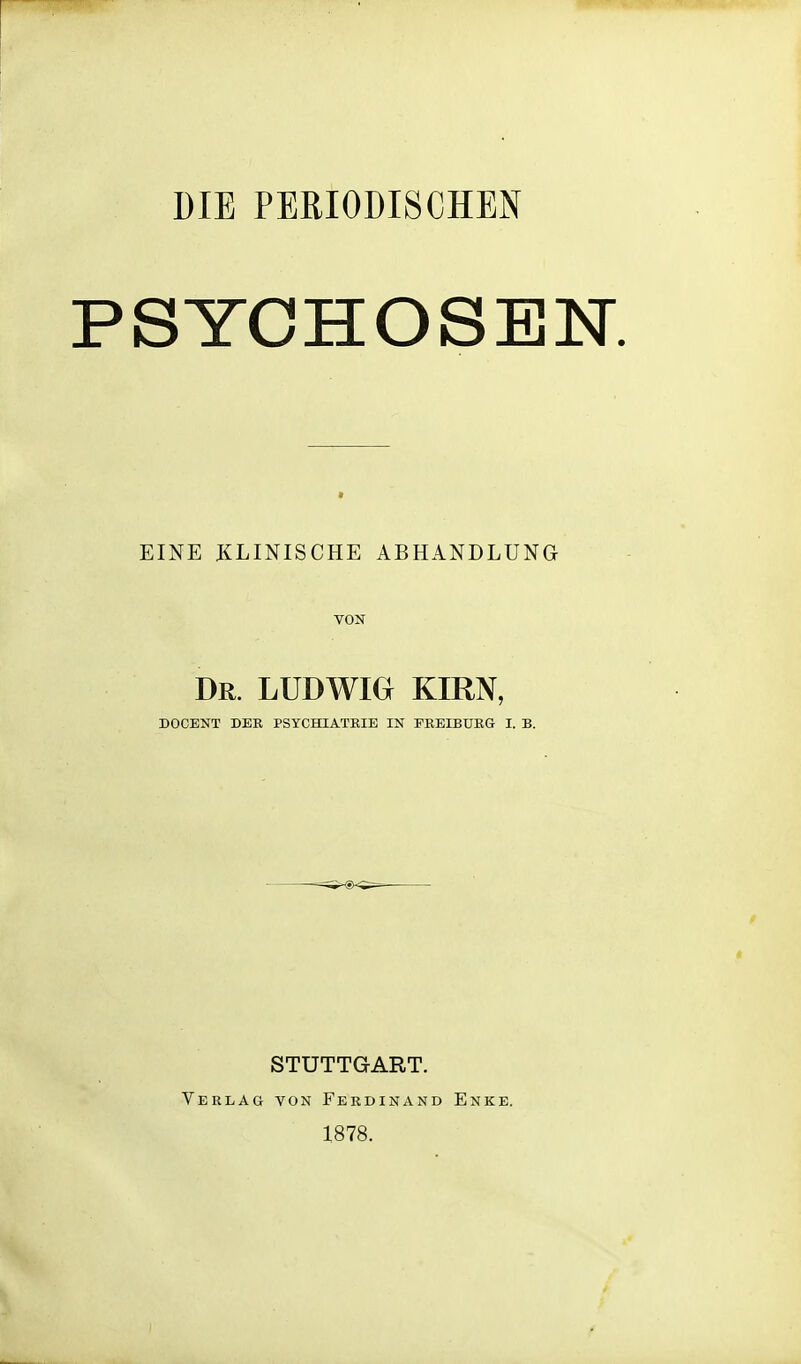 DIE PERIODISCHEN PSYCHOSEN. EINE KLINISCHE ABHANDLUNG Dr. LUDWIG KIRN, DOCENT DER PSYCHIATRIE IN FRBIBURG I. B. STUTTGART. Verlag von Ferdinand 1878. Enke.