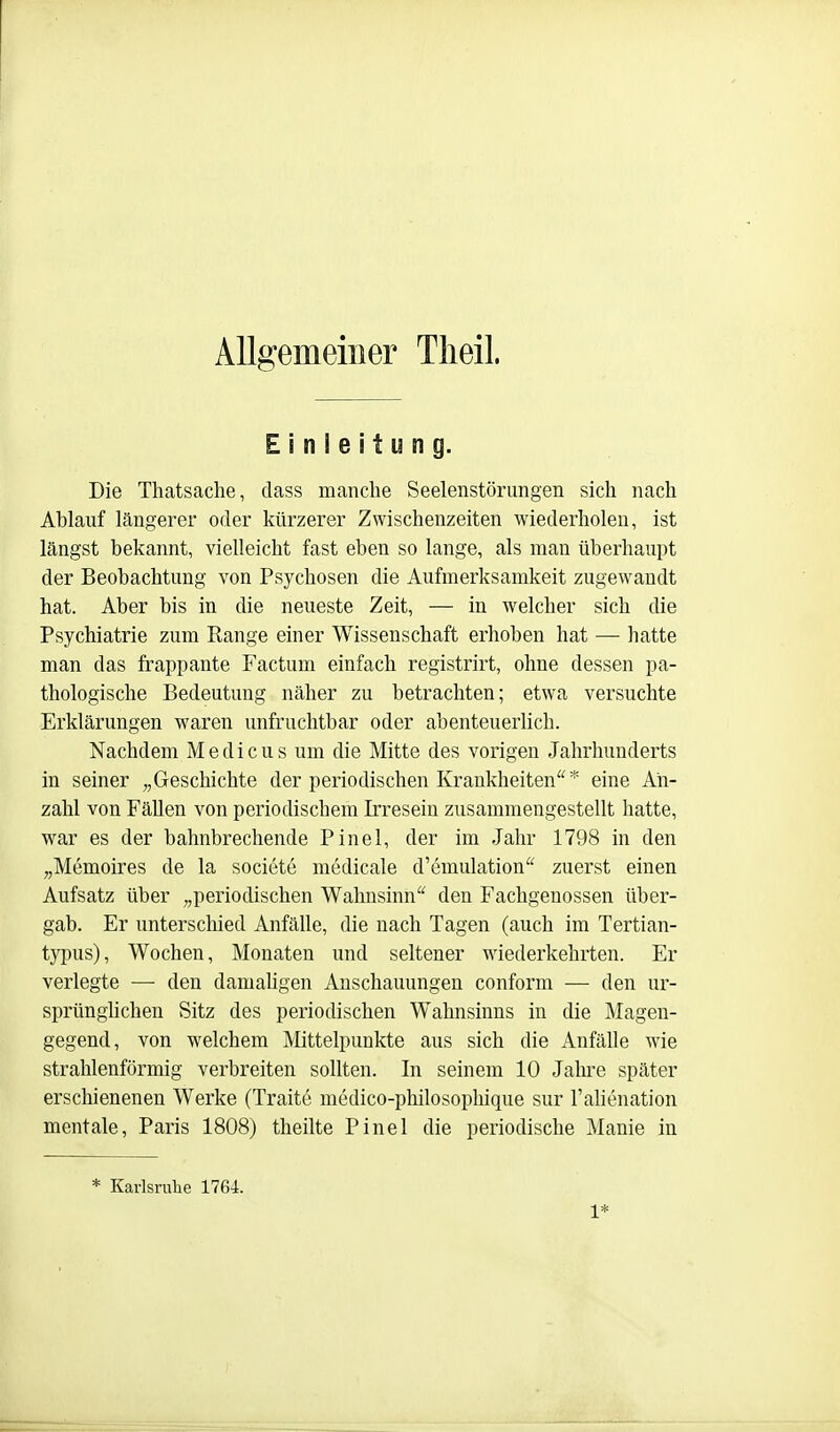 Allgemeiner Tlieil. Einleitung. Die Thatsache, class manche Seelenstörungen sich nach Ablauf längerer oder kürzerer Zwischenzeiten wiederholen, ist längst bekannt, vielleicht fast eben so lange, als man überhaupt der Beobachtung von Psychosen die Aufmerksamkeit zugewandt hat. Aber bis in die neueste Zeit, — in welcher sich die Psychiatrie zum Range einer Wissenschaft erhoben hat — hatte man das frappante Factum einfach registrirt, ohne dessen pa- thologische Bedeutung näher zu betrachten; etwa versuchte Erklärungen waren unfruchtbar oder abenteuerlich. Nachdem Medicus um die Mitte des vorigen Jahrhunderts in seiner „Geschichte der periodischen Krankheiten* eine An- zahl von Fällen von periodischem Irresein zusammengestellt hatte, war es der bahnbrechende Pinel, der im Jahr 1798 in den „Memoires de la societe medicale d'emulation zuerst einen Aufsatz über „periodischen Wahnsinn den Fachgenossen über- gab. Er unterschied Anfälle, die nach Tagen (auch im Tertian- typus), Wochen, Monaten und seltener wiederkehrten. Er verlegte — den damahgen Anschauungen conform — den ur- sprünghchen Sitz des periodischen Wahnsinns in die Magen- gegend, von welchem Mittelpunkte aus sich die Anfälle wie strahlenförmig verbreiten sollten. In seinem 10 Jahre später erschienenen Werke (Traite medico-philosophique sur l'alienation mentale, Paris 1808) theilte Pinel die periodische Manie in * Karlsruhe 1764. 1*