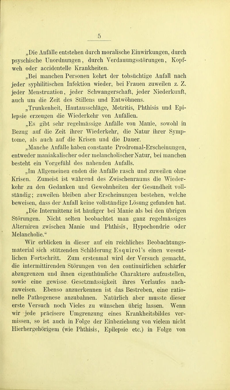 „Die Anfälle entstehen durch moraUsche Einwirkungen, durch psyschische Unordnungen, durch Verdauungsstörungen, Kopf- weh oder accidentelle Krankheiten. „Bei manchen Personen kehrt der tobsüchtige Anfall nach jeder syphilitischen Infektion wieder, bei Frauen zuweilen z. Z. jeder Menstruation, jeder Schwangerschaft, jeder Niederkunft, auch um die Zeit des Stillens und Entwöhnens. „Trunkenheit, Hautausschläge, Metritis, Phthisis und Epi- lepsie erzeugen die Wiederkehr von Anfällen. „Es gibt sehr regelmässige Anfälle von Manie, sowohl in Bezug auf die Zeit ihrer Wiederkehr, die Natur ihrer Symp- tome, als auch auf die Krisen und die Dauer. „Manche Anfälle haben constante Prodromal-Erscheinungen, entweder maniakalischer oder melancholischer Natur, bei manchen besteht ein Vorgefühl des nahenden Anfalls. „Im Allgemeinen enden die Anfälle rasch und zuweilen ohne Krisen. Zumeist ist während des Zwischenraums die Wieder- kehr zu den Gedanken und Gewohnheiten der Gesundheit voll- ständig ; zuweilen- bleiben aber Erscheinungen bestehen, M^elche beweisen, dass der Anfall keine vollständige Lösung gefunden hat. „Die Intermittenz ist häufiger bei Manie als bei den übrigen Störungen. Nicht selten beobachtet man ganz regelmässiges Aiterniren zwischen Manie und Phthisis, Hypochondrie oder Melanchohe. Wir erblicken in dieser auf ein reichliches Beobachtungs- material sich stützenden Schilderung Esquirol's einen wesent- lichen Fortschritt. Zum erstenmal wird der Versuch gemacht, die intermittirenden Störungen von den continuü-hchen schärfer abzugrenzen und ihnen eigenthümliche Charaktere aufzustellen, sowie eine gewisse Gesetzmässigkeit ihres Verlaufes nach- zuweisen. Ebenso anzuerkennen ist das Bestreben, eme ratio- nelle Pathogenese anzubahnen. Natürhch aber musste dieser erste Versuch noch Vieles zu wünschen übrig lassen. Wenn wir jede präcisere Umgrenzung eines Krankheitsbildes ver- missen, so ist auch in Folge der Einbeziehung von vielem nicht Hierhergehörigem (wie Phthisis, Epilepsie etc.) in Folge von