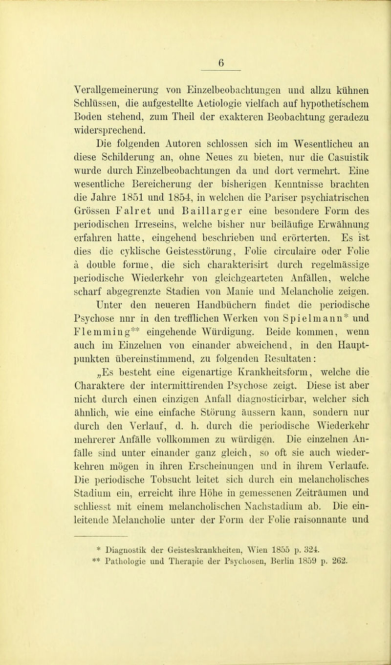 Verallgemeinerung von Einzelbeobaclitungen und allzu kühnen Schlüssen, die aufgestellte Aetiologie vielfach auf hj^iothetischem Boden stehend, zum Theil der exakteren Beobachtung geradezu widersprechend. Die folgenden Autoren schlössen sich im Wesenthcheu an diese Schilderung an, ohne Neues zu bieten, nur die Casuistik wurde durch Einzelbeobachtungen da und dort vermehrt. Eine wesentliche Bereicherung der bisherigen Kenntnisse brachten die Jahre 1851 und 1854, in welchen die Pariser psychiatrischen Grössen Fair et und Baillarger eine besondere Form des periodischen Irreseins, welche bisher nur beiläufige Erwähnung erfahren hatte, eingehend beschrieben und erörterten. Es ist dies die cyküsche Geistesstörung, Fohe circulaire oder Folie ä double forme, die sich charakterisirt durch regelmässige periodische Wiederkehr von gleichgearteten Anfällen, welche scharf abgegrenzte Stadien von Manie und Melancholie zeigen. Unter den neueren Handbüchern findet die periodische Psychose nnr in den trefilichen Werken von Spielmann* und Flemming** eingehende Würdigung. Beide kommen, wenn auch im Einzelnen von einander abweichend, in den Haupt- punkten übereinstimmend, zu folgenden Ptesultaten: „Es besteht eine eigenartige Krankheitsform, welche die Charaktere der intermittirenden Psychose zeigt. Diese ist aber nicht durch einen einzigen Anfall diagnosticirbar, welcher sich ähnlich, wie eine einfache Störung äussern kann, sondern nur durch den Verlauf, d. h. durch die periodische Wiederkehr mehrerer Anfälle vollkommen zu würdigen. Die einzehien An- fälle sind unter einander ganz gleich, so oft sie auch wieder- kehren mögen in iliren Erscheinungen und in ihrem Verlaufe. Die periodische Tobsucht leitet sich durch ein melancholisches Stadium ein, erreicht ihre Höhe in gemessenen Zeiträumen und schhesst mit einem melanchohschen Nachstadium ab. Die ein- leitende Melanchohe unter der Form der Folie raisonnante und * Diagnostik der Geisteskranklieiten, Wien 1855 p. 324. ** Pathologie und Therapie der Psychosen, Berlin 1859 p. 262.