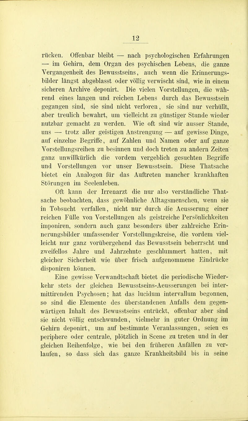 rücken. Offenbar bleibt — nach psychologischen Erfahrungen — im Gehirn, dem Organ des psychischen Lebens, die ganze Vergangenheit des Bewusstseins, auch wenn die Erinnerungs- bilder längst abgeblasst oder vöUig verwischt sind, wie in einem sicheren Archive deponirt. Die vielen Vorstellungen, die wäh- rend eines langen und reichen Lebens durch das Bewusstsein gegangen sind, sie sind nicht verloren, sie sind nur verhüllt, aber treuhch bewahrt, um vielleicht zu günstiger Stunde wieder nutzbar gemacht zu werden. Wie oft sind wir ausser Stande, mis — trotz aller geistigen Anstrengung — auf gewisse Dinge, auf einzelne Begriffe, auf Zahlen und Namen oder auf ganze Vorstellungsreihen zu besinnen und doch treten zu andern Zeiten' ganz unwillkürUch die vordem vergebhch gesuchten Begriffe und Vorstellungen vor unser Bewusstsein. Diese Thatsache bietet ein Analogen für das Auftreten mancher krankhaften Störungen im Seelenleben. Oft kann der Irrenarzt die nur also verständliche That- sache beobachten, dass gewöhnliche Alltagsmenscheu, wenn sie in Tobsucht verfallen, nicht nur durch die Aeusserung einer reichen Fülle von Vorstellungen als geistreiche Persönhchkeiten imponiren, sondern auch ganz besonders über zahlreiche Erin- nerungsbilder umfassender Vorstellungskreise, die vordem viel- leicht nur ganz vorübergehend das Bewusstsein beherrscht und zweifellos Jahre und Jahrzehnte geschlummert hatten, mit gleicher Sicherheit wie über frisch aufgenommene Eindrücke disponiren können. Eine gewisse Verwandtschaft bietet die periodische Wieder- kehr stets der gleichen Bewusstseins-Aeusserungen bei inter- mittirenden Psychosen; hat das lucidum intervallum begonnen, so sind die Elemente des überstandenen Anfalls dem gegen- wärtigen Inhalt des Bewusstseins entrückt, offenbar aber sind sie nicht völhg entschwunden, vielmehr in guter Ordnung im Gehirn deponirt, um auf bestimmte Veranlassungen, seien es periphere oder centrale, plötzlich in Scene zu treten und in der gleichen Reihenfolge, wie bei den früheren Anfallen zu ver- laufen, so dass sich das ganze Krankheitsbild bis in seine
