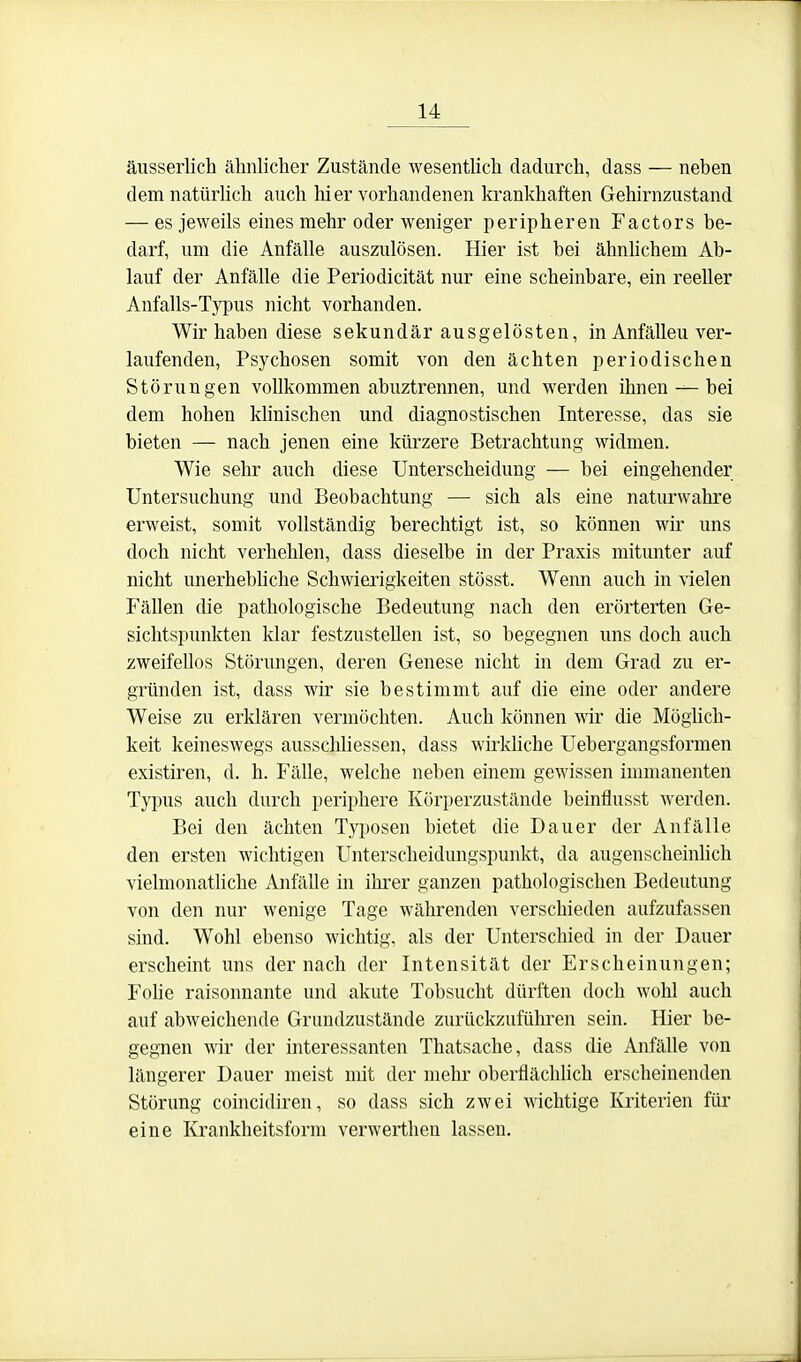 äusserlich ähnlicher Zustände wesentUch dadurch, dass — neben demnatüriich auch hier vorhandenen krankhaften Gehirnzustand — es jeweils eines mehr oder weniger peripheren Factors be- darf, um die Anfälle auszulösen. Hier ist bei ähnhchem Ab- lauf der Anfälle die Periodicität nur eine scheinbare, ein reeller Anfalls-Typus nicht vorhanden. Wir haben diese sekundär ausgelösten, in Anfällen ver- laufenden, Psychosen somit von den ächten periodischen Störungen vollkommen abuztrennen, und werden ihnen — bei dem hohen klinischen und diagnostischen Interesse, das sie bieten — nach jenen eine kürzere Betrachtung widmen. Wie sehr auch diese Unterscheidung — bei eingehender Untersuchung und Beobachtung — sich als eine naturwahre erweist, somit vollständig berechtigt ist, so können wir uns doch nicht verhehlen, dass dieselbe in der Praxis mitunter auf nicht unerhebhche Schwierigkeiten stösst. Wenn auch in vielen Fällen die pathologische Bedeutung nach den erörterten Ge- sichtspunkten klar festzustellen ist, so begegnen uns doch auch zweifellos Störungen, deren Genese nicht in dem Grad zu er- gründen ist, dass wir sie bestimmt auf die eine oder andere Weise zu erklären vermöchten. Auch können wir die Möglich- keit keineswegs ausschliessen, dass wirkhche Uebergangsformen existiren, d. h. Fälle, welche neben einem gewissen immanenten Typus auch durch periphere Körperzustände beinflusst werden. Bei den ächten Typosen bietet die Dauer der Anfälle den ersten wichtigen Unterscheidungspunkt, da augenscheinhch vielmonatliche Anfälle in ihrer ganzen pathologischen Bedeutung von den nur wenige Tage währenden verschieden aufzufassen sind. Wohl ebenso wichtig, als der Unterschied in der Dauer erscheint uns der nach der Intensität der Erscheinungen; Folie raisonnante und akute Tobsucht dürften doch wohl auch auf abweichende Grundzustände zurückzuführen sein. Hier be- gegnen wir der interessanten Thatsache, dass die Anfälle von längerer Dauer meist mit der mehr oberflächHch erscheinenden Störung coincidiren, so dass sich zwei wichtige Kriterien für eine Krankheitsform verwerthen lassen.