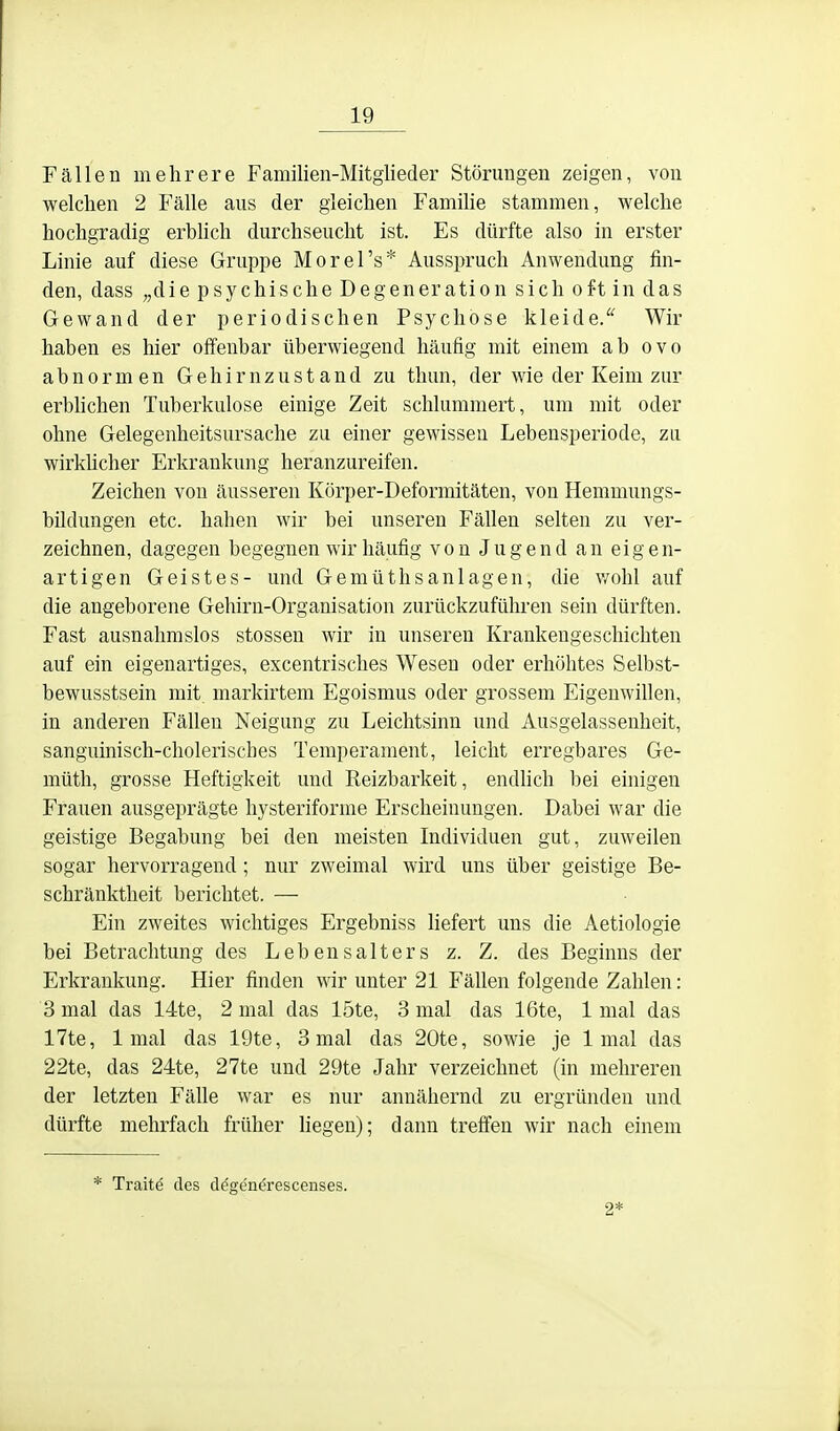 Fällen mehrere Familien-Mitglieder Störungen zeigen, von welchen 2 Fälle aus der gleichen Familie stammen, welche hochgradig erbhch durchseucht ist. Es dürfte also in erster Linie auf diese Gruppe Morel's* Ausspruch Anwendung fin- den, dass „die psychische Degeneration sich oft in das Gewand der periodischen Psychose kleide/' Wir haben es hier offenbar überwiegend häufig mit einem ab ovo abnormen Gehirn zustand zu thun, der wie der Keim zur erblichen Tuberkulose einige Zeit schlummert, um mit oder ohne Gelegenheitsursache zu einer gewissen Lebensperiode, zu wirkhcher Erkrankung heranzureifen. Zeichen von äusseren Körper-Deformitäten, von Hemmungs- bildungen etc. haben wir bei unseren Fällen selten zu ver- zeichnen, dagegen begegnen wir häufig von Jugend an eigen- artigen Geistes- und Gemüthsanlagen, die v/ohl auf die angeborene Gehirn-Organisation zurückzuführen sein dürften. Fast ausnahmslos Stessen wir in unseren Krankengeschichten auf ein eigenartiges, excentrisches Wesen oder erhöhtes Selbst- bewusstsein mit markirtem Egoismus oder grossem Eigenwillen, in anderen Fällen Neigung zu Leichtsinn und Ausgelassenheit, sanguinisch-cholerisches Temperament, leicht erregbares Ge- müth, grosse Heftigkeit und Reizbarkeit, endhch bei einigen Frauen ausgeprägte hysteriforme Erscheinungen. Dabei war die geistige Begabung bei den meisten Individuen gut, zuweilen sogar hervorragend; nur zweimal wird uns über geistige Be- schränktheit berichtet. — Ein zweites wichtiges Ergebniss liefert uns die Aetiologie bei Betrachtung des Lebensalters z. Z. des Beginns der Erkrankung. Hier finden wir unter 21 Fällen folgende Zahlen: 3 mal das 14te, 2 mal das löte, 3 mal das 16te, 1 mal das 17te, 1 mal das 19te, 3 mal das 20te, sowie je 1 mal das 22te, das 24te, 27te und 29te Jahr verzeichnet (in mehreren der letzten Fälle war es nur annähernd zu ergründen und dürfte mehrfach früher hegen); dann treffen wir nach einem * Traite des degenerescenses. 2*