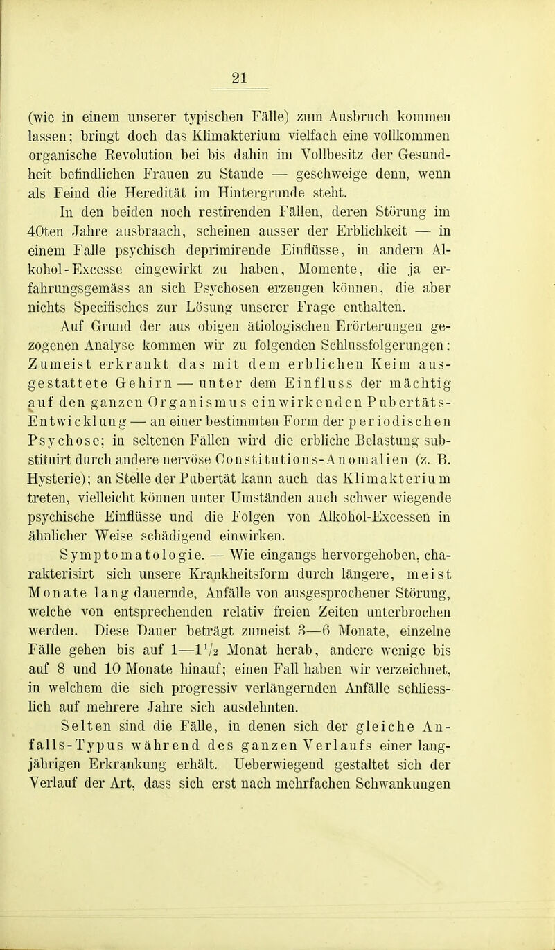 (wie in einem unserer typischen Fälle) zum Ausbruch kommen lassen; bringt doch das Klimakterium vielfach eine vollkommen organische Revolution bei bis dahin im Vollbesitz der Gesund- heit befindlichen Frauen zu Stande — geschweige denn, wenn als Feind die Heredität im Hintergrunde steht. In den beiden noch restirenden Fällen, deren Störung im 40ten Jahre ausbraach, scheinen ausser der Erblichkeit — in einem Falle psychisch deprimirende Einflüsse, in andern Al- kohol-Excesse eingewirkt zu haben, Momente, die ja er- fahrungsgemäss an sich Psychosen erzeugen können, die aber nichts Specifisches zur Lösung unserer Frage enthalten. Auf Grund der aus obigen ätiologischen Erörterungen ge- zogenen Analyse kommen wir zu folgenden Schlussfolgerungen: Zumeist erkrankt das mit dem erblichen Keim aus- gestattete Gehirn — unter dem Einfluss der mächtig auf den ganzen Organismus einwirkenden Pubertäts- Entwicklung— an einer bestimmten Form der periodischen Psychose; in seltenen Fällen wird die erbliche Belastung sub- stituirt durch andere nervöse Constitutious-Anomalien (z. B. Hysterie); an Stelle der Pubertät kann auch das Klimakterium treten, vielleicht können unter Umständen auch schwer wiegende psychische Einflüsse und die Folgen von Alkohol-Excessen in ähnhcher Weise schädigend einwirken. Symptomatologie. — Wie eingangs hervorgehoben, cha- rakterisirt sich unsere Krankheitsform durch längere, meist Monate lang dauernde, Anfälle von ausgesprochener Störung, welche von entsprechenden relativ freien Zeiten unterbrochen werden. Diese Dauer beträgt zumeist 3—6 Monate, einzelne Fälle gehen bis auf 1—IV2 Monat herab, andere wenige bis auf 8 und 10 Monate hinauf; einen Fall haben wir verzeichnet, in welchem die sich progressiv verlängernden Anfälle schhess- hch auf mehrere Jalu'e sich ausdehnten. Selten sind die Fälle, in denen sich der gleiche An- falls-Typus während des ganzen Verlaufs einer lang- jährigen Erkrankung erhält. Ueberwiegend gestaltet sich der Verlauf der Art, dass sich erst nach mehrfachen Schwankungen