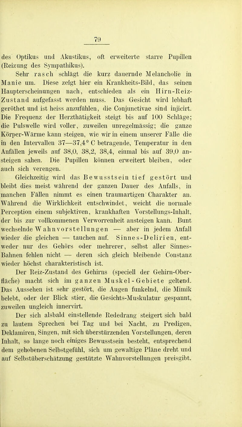 des Optikus und Akustikus, oft erweiterte starre Pupillen (Reizung des Sympathikus). Sehr rasch schlägt die kurz dauernde Melanchohe in Manie um. Diese zeigt hier ein Krankheits-Bild, das seinen Haupterscheinungen nach, entschieden als ein Hirn-Reiz- Zustand aufgefasst werden muss. Das Gesicht wird lebhaft geröthet und ist heiss anzufühlen, die Conjunctivae sind injicirt. Die Frequenz der Herzthätigkeit steigt bis auf 100 Schläge; die Pulswelle wird voller, zuweilen unregelmässig; die ganze Körper-Wärme kann steigen, wie wir in einem unserer Fälle die in den Intervallen 37—37,4° C betragende, Temperatur in den Anfällen jeweils auf 38,0, 38,2, 38,4, einmal bis auf 39,0 an- steigen sahen. Die Pupillen können erweitert bleiben, oder auch sich verengen. Gleichzeitig wird das Bewusstsein tief gestört und bleibt dies meist während der ganzen Dauer des Anfalls, in manchen Fällen nimmt es einen traumartigen' Charakter an. Während die Wirklichkeit entschwindet, weicht die normale Perception einem subjektiven, kraukhaften Vorstellungs-Inhalt, der bis zur vollkommenen Verworrenheit ansteigen kann. Bunt wechselnde W ahn vor Stellungen — aber in jedem Anfall wieder die gleichen — tauchen auf. Sinnes-Delirien, ent- weder nur des Gehörs oder mehrerer, selbst aller Sinnes- Balmen fehlen nicht — deren sich gleich bleibende Constanz wieder höchst charakteristisch ist. Der Reiz-Zustand des Gehirns (speciell der Gehirn-Ober- fläche) macht sich im ganzen Muskel - Gebiete geltend. Das Aussehen ist sehr gestört, die Augen funkelnd, die Mimik belebt, oder der Blick stier, die Gesichts-Muskulatur gespannt, zuweilen ungleich innervirt. Der sich alsbald einstellende Rededrang steigert sich bald zu lautem Sprechen bei Tag und bei Nacht, zu Predigen, Deklamiren, Singen, mit sich überstürzenden Vorstellungen, deren Inhalt, so lange noch einiges Bewusstsein besteht, entsprechend dem gehobenen Selbstgefühl, sich um gewaltige Pläne dreht und auf Selbstüberschätzung gestützte Wahnvorstellungen preisgibt.