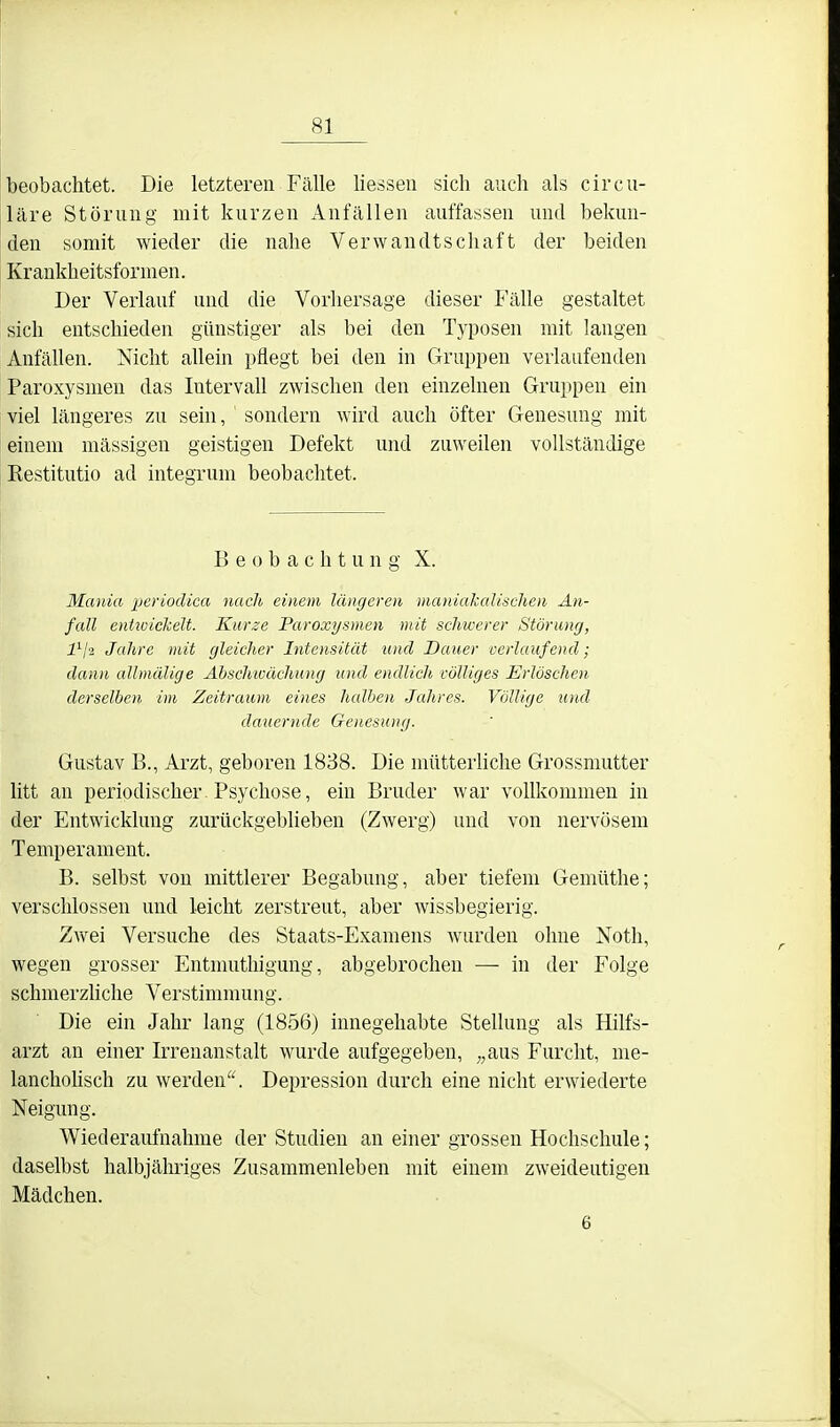 beobachtet. Die letzteren Fcälle liessen sich auch als circu- läre Störung mit kurzen Anfällen auffassen und bekun- den somit wieder die nahe Verwandtschaft der beiden Krankheitsformen. Der Verlauf und die Vorhersage dieser Fälle gestaltet sich entschieden günstiger als bei den Typosen mit langen Anfällen. Nicht allein pflegt bei den in Gruppen verlaufenden Paroxysmen das Intervall zwischen den einzelnen Gruppen ein viel längeres zu sein, sondern wird auch öfter Genesung mit einem mässigen geistigen Defekt und zuweilen vollständige Restitutio ad integrum beobachtet. Beobachtung X. Mania j^erioclica nach einem längeren maniakaliselien An- fall enttoickelt. Kurze Paroxysmen mit schwerer Störung, l^ji Jahre mit gleicher Intensität und Dauer uerlaufend; dann allmälige Absclnvächung und endlich völliges Erlöschen derselben im Zeitraum eines halben Jahres. Völlige und dauernde Genesung. Gustav B., Arzt, geboren 1838. Die mütterhche Grossmutter litt an periodischer Psychose, ein Bruder war vollkommen in der Entwicklung zurückgebheben (Zwerg) und von nervösem Temperament. B. selbst von mittlerer Begabung, aber tiefem Gemüthe; verschlossen und leicht zerstreut, aber wissbegierig. Zwei Versuche des Staats-Examens wurden ohne Noth, wegen grosser Entmutliigung, abgebrochen — in der Folge schmerzhche Verstimmung. Die ein Jahr lang (1856) innegehabte Stellung als Hilfs- arzt an einer Irrenanstalt wurde aufgegeben, „aus Furcht, me- lanchohsch zu werden. Depression durch eine nicht erwiederte Neigung. Wiederaufnahme der Studien an einer grossen Hochschule; daselbst halbjähriges Zusammenleben mit einem zweideutigen Mädchen. 6