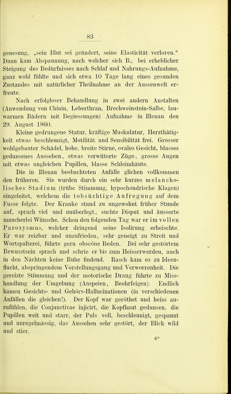 genesimg, „sein Blut sei geändert, seine Elasticität verloren/' Daun kam Abspannung, nach welcher sich B., bei erheblicher Steigung des Bedürfnisses nach Schlaf und Nahrungs-Aufuahme, ganz wohl fühlte und sich etwa 10 Tage lang eines gesunden Zustandes mit natürlicher Theilnahme an der Aussenwelt er- freute. Nach erfolgloser Behandlung in zwei andern Anstalten (Anwendung von Chinin, Leberthran, Brechweinstein-Salbe, lau- warmen Bädern mit Begiessungen) Aufnahme in lUenau den 29. August 1860. Kleine gedrungene Statur, kräftige Muskulatur, Herzthätig- keit etwas beschleunigt, Motilität und Sensibilität frei. Grosser wohlgebauter Schädel, hohe, breite Stirne, ovales Gesicht, blasses gedunsenes Aussehen, etwas verwitterte Züge, grosse Augen mit etwas ungleichen Pupihen, blasse Schleimhäute. Die in Illenau beobachteten Anfälle glichen vollkommen den früheren. Sie wurden durch ein sehr kurzes melancho- lisches Stadium (trübe Stimmung, hypochondrische Klagen) eingeleitet, welchem die tobsüchtige Aufregung auf dem Fusse folgte. Der Kranke stund zu ungewohnt früher Stunde auf, sprach viel und unüberlegt, suchte Disput und äusserte mancherlei Wünsche. Schon den folgenden Tag war er im vollen Paroxysmus, welcher dringend seine Isolirung erheischte. Er war reizbar und unzufrieden, sehr geneigt zu Streit und Wortspalterei, führte gern obscöne Reden. Bei sehr gestörtem Bewusstsein sprach und schrie er bis zum Heisserwerden, auch in den Nächten keine Ruhe findend. Rasch kam es zu Ideen- fluclit, abspringendem Vorstellungsgang und Verworrenheit. Die gereizte Stimmung und der motorische Drang führte zu Miss- handlung der Umgebung (Anspeien, Beohrfeigen). Endlich kamen Gesichts- und Gehörs-Hallucinationen (in verschiedenen AnfäUen die gleichen!). Der Kopf war geröthet und heiss an- zufühlen, die Conjunctivae injicirt, die Kopfhaut gedunsen, die Pupillen weit und starr, der Puls voll, beschleunigt, gespannt und unregelmässig, das Aussehen sehr gestört, der Blick wild und stier. 6*