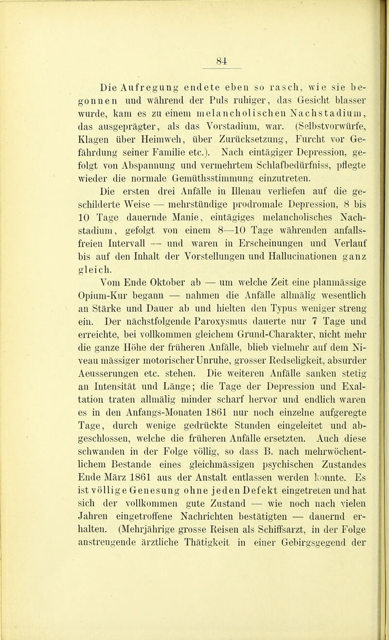 Die Aufregung endete eben so rasch, wie sie be- gonnen und während der Puls ruhiger, das Gesicht blasser wurde, kam es zu einem melancholischen Nachstadium, das ausgeprägter, als das Vorstadium, war. (Selbstvorwürfe, Klagen über Heimweh, über Zurücksetzung, Furcht vor Ge- fährdung seiner Famihe etc.). Nach eintägiger Depression, ge- folgt von Abspannung und vermehrtem Schlafl^edürfniss, pflegte wieder die normale Gemüthsstimmung einzutreten. Die ersten drei Anfälle in lUenau verliefen auf die ge- schilderte Weise — mehrstündige prodromale Depression, 8 bis 10 Tage dauernde Manie, eintägiges melancholisches Nach- stadium, gefolgt von einem 8—10 Tage währenden anfalls- freien Intervall — und waren in Erscheinungen und Verlauf bis auf den Inhalt der Vorstellungen und Hallucinationen ganz gleich. Vom Ende Oktober ab — um welche Zeit eine planmässige Opium-Kur begann — nahmen die Anfälle allmälig wesenthch an Stärke und Dauer ab und liielten den Typus weniger streng ein. Der nächstfolgende Paroxysmus dauerte nur 7 Tage und erreichte, bei vollkommen gleichem Grund-Charakter, nicht mehr die ganze Höhe der früheren Anfälle, blieb vielmehr auf dem Ni- veau massiger motorischer Unruhe, grosser Redsehgkeit, absurder Aeusserungen etc. stehen. Die weiteren Anfälle sanken stetig an Intensität und Länge; die Tage der Depression und Exal- tation traten allmälig minder scharf hervor und endlich waren es in den Anfangs-Monaten 1861 nur noch einzelne aufgeregte Tage, durch wenige gedrückte Stunden eingeleitet und ab- geschlossen, welche die früheren Anfälle ersetzten. Auch diese schwanden in der Folge vöUig, so dass B. nach mehrwöchent- hchem Bestände eines gleichmässigen psychischen Zustandes Ende März 1861 aus der Anstalt entlassen werden ].:onnte. Es ist völlige Genesung ohne jeden Defekt eingetreten und hat sich der vollkommen gute Zustand — wie noch nach vielen Jahren eingetroffene Nachrichten bestätigten — dauernd er- halten. (Mehrjährige grosse Reisen als Schiffsarzt, in der Folge anstrengende ärztliche Thätigkeit in einer Gebirgsgegend der