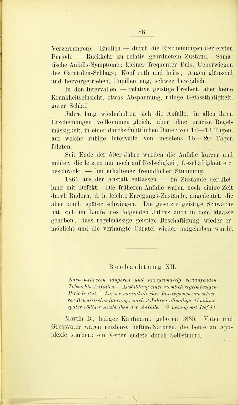 Verzernmgen). Endlich — durch die Erscheinungen der ersten Periode — Rückkehr zu relativ geordnetem Zustand. Soma- tische Anfalls-Symptome: kleiner frequenter Puls, Ueberwiegen des Carotiden-Schlags; Kopf roth und heiss, Augen glänzend und hervorgetrieben, Pupillen eng, schwer beweglich. In den Intervallen — relative geistige Freiheit, aber keine Krankheitseinsicht, etwas Abspannung, ruhige Gefässthätigkeit, guter Schlaf. Jahre lang wiederholten sich die Anfälle, in allen ihren Erscheinungen vollkommen gleich, aber ohne präcise Regel- mässigkeit, in einer durchschnittlichen Dauer von 12—14 Tagen, auf welche ruhige Intervalle von meistens 16—20 Tagen folgten. Seit Ende der 50er Jalu-e wurden die Anfälle kürzer und milder, die letzten nur noch auf Redseligkeit, Geschäftigkeit etc. beschränkt — bei erhaltener freundhcher Stimmung. 1861 aus der Anstalt entlassen ■— im Zustande der Hei- lung mit Defekt. Die früheren Anfälle waren noch einige Zeit durch Rudera, d. h. leichte Erregungs-Zustände, angedeutet, die aber auch später schwiegen. Die gesetzte geistige Schwäche hat sich im Laufe des folgenden Jahres auch in dem Maasse gehoben, dass regelmässige geistige Beschäftigung wieder er- möghcht und die verhängte Curatel wieder aufgehoben wurde. Beobachtung XII. Nach mehreren längeren und unregehnüssig verlaufenden Tohsuchts-Anfallen — Äusbildniig einer ziemlich regelmässigen Periodicität — kurzer maniakalischer Faroxysmen mit schwe- rer Beivussiseins-Störung; nach 2 Jahren allmälige Ahnahme, später völliges Ausbleiben der Anfälle. Genesung mit Defekt. Martin B., lediger Kaufmann, geboren 1835. Vater und Grossvater waren reizbare, heftige Naturen, die beide an Apo- plexie starben; ein Vetter endete durch Selbstmord.