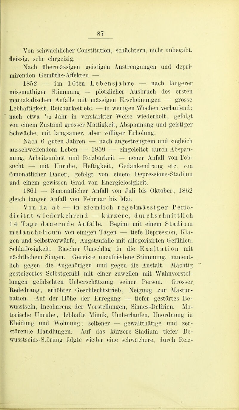 Von scliwäclilicliei- Constitution, schüchtern, nicht unbegabt, fleissig, sehr ehrgeizig. Nach übermässigen geistigen Anstrengungen und depri- mirenden Gemüths-Affekten — 1852 — im 16ten Lebensjahre — nach längerer missmuthiger Stimmung — plötzhclier Ausbruch des ersten maniakalischen Anfalls mit massigen Erscheinungen — grosse Lebhaftigkeit, Reizbarkeit etc. — in wenigen Wochen verlaufend; nach etwa V2 Jahr in verstärkter Weise wiederholt, gefolgt von einem Zustand grosser Mattigkeit, Abspannung und geistiger Schwäche, mit langsamer, aber vöUiger Erholung. Nach 6 guten Jahren — nach angestrengtem und zugleich ausschweifendem Leben — 1859 — eingeleitet durch Abspan- nung, Arbeitsunlust und Reizbarkeit — neuer Anfall von Tob- sucht — mit Unruhe, Heftigkeit, Gedankendrang etc. von 6monatlicher Dauer, gefolgt von einem Depressions-Stadium und einem gewissen Grad von Energielosigkeit. 1861 — SmonatUcher Anfall von JuU bis Oktober; 1862 gleich langer Anfall von Februar bis Mai. Von da ab — in ziemlich regelmässiger Perio- dicität wiederkehrend — kürzere, durchschnittlich 14 Tage dauernde Anfälle. Beginn mit einem Stadium melaucholicum von einigen Tagen — tiefe Depression, Kla- gen und Selbstvorwürfe, Angstzufälle mit allegorisirten Gefühlen, Schlaflosigkeit. Rascher Umschlag in die Exaltation mit nächthchem Singen. Gereizte unzufriedene Stimmung, nament- lich gegen die Angehörigen und gegen die Anstalt. Mächtig gesteigertes Selbstgefühl mit einer zuweilen mit Wahnvorstel- lungen gefälschten Ueberschätzung seiner Person. Grosser Rededrang, erhöhter Geschlechtstrieb, Neigung zur Mastur- bation. Auf der Höhe der Erregung — tiefer gestörtes Be- wusstsein, Incohärenz der Vorstellungen, Sinnes-Delirien. Mo- torische Unruhe, lebhafte Mimik, Umherlaufen, Unordnung in Kleidung und Wohnung;' seltener — gewaltthätige und zer- störende Handlungen. Auf das kürzere Stadium tiefer Be- wusstseins-Störung folgte wieder eine schwächere, durch Reiz-