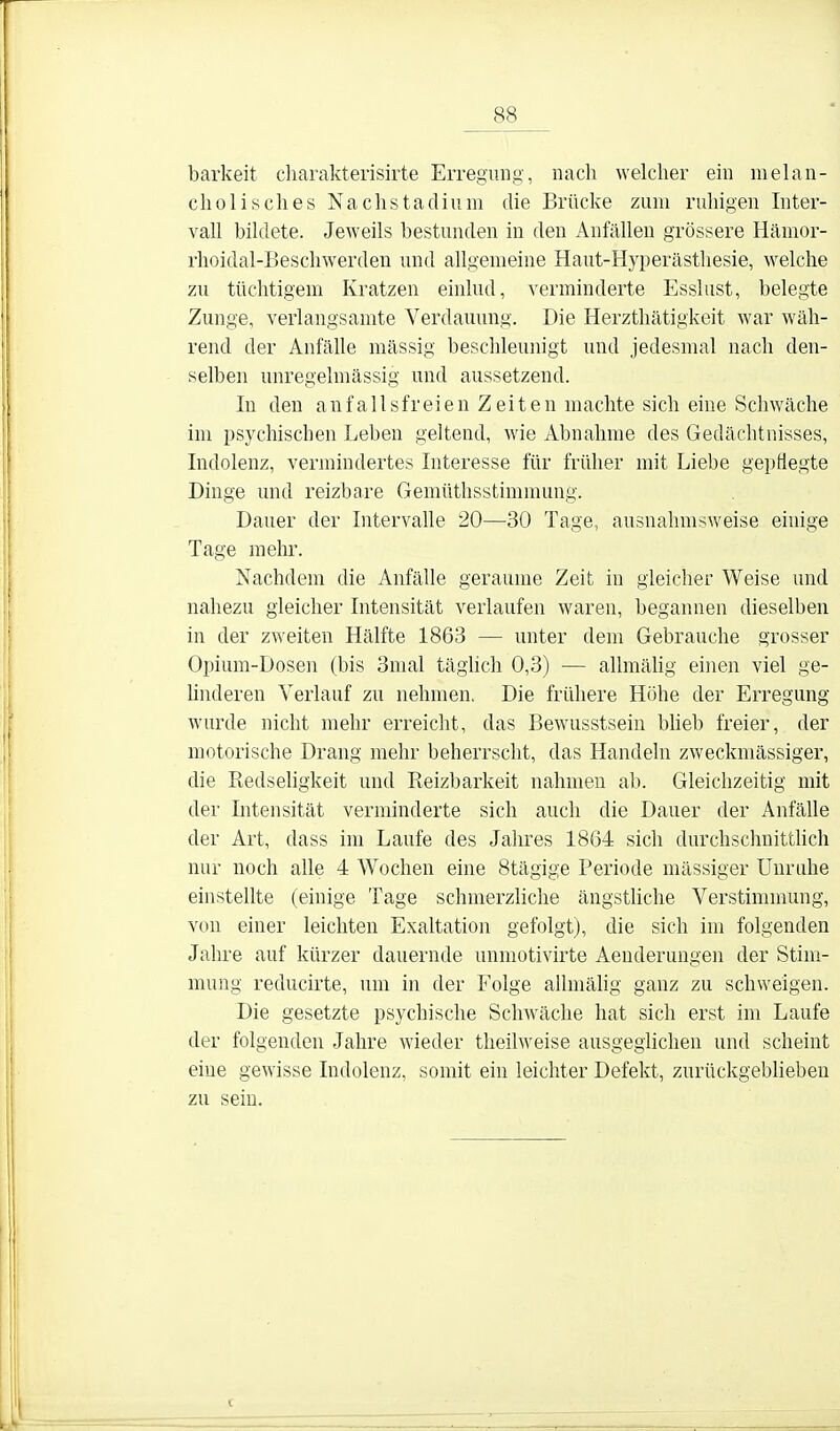 _88_ barkeit charakterisirte Erregung, nach welcher ein melan- cholisches Nachstaclium die Brücke zum ruhigen Inter- vall bildete. Jeweils bestunden in den Anfällen grössere Hämor- rhoidal-Beschwerden und allgemeine Haut-Hyperästhesie, welche zu tüchtigem Kratzen einlud, verminderte Esslust, belegte Zunge, verlangsamte Verdauung. Die Herzthätigkeit war wäh- rend der Anfälle mässig beschleunigt und jedesmal nach den- selben unregelmässig und aussetzend. In den anfallsfreien Zeiten machte sich eine Schwäche im psychischen Leben geltend, wie Abnahme des Gedächtnisses, Indolenz, vermindertes Interesse für früher mit Liebe gepflegte Dinge und reizbare Gemüthsstimmung. Dauer der Intervahe 20—30 Tage, ausnahmsweise einige Tage mehr. Nachdem die Anfälle geraume Zeit in gleicher Weise und nahezu gleicher Intensität verlaufen waren, begannen dieselben in der zweiten Hälfte 1863 — unter dem Gebrauche grosser Opium-Dosen (bis 3nial täghch 0,3) — allmälig einen viel ge- ünderen Verlauf zu nehmen. Die frühere Höhe der Erregung wurde nicht mehr erreicht, das Bewusstsein büeb freier, der motorische Drang mehr beherrscht, das Handeln zweckmässiger, die Redseligkeit und Reizbarkeit nahmen ab. Gleichzeitig mit der Intensität verminderte sich auch die Dauer der Anfälle der Art, dass im Laufe des Jahres 1864 sich durchsclmittüch nur noch alle 4 Wochen eine Stägige Periode massiger Unruhe einstellte (einige Tage schmerzliche ängsthche Verstimmung, von einer leichten Exaltation gefolgt), die sich im folgenden Jahre auf kürzer dauernde unmotivirte Aenderungen der Stim- mung reducirte, um in der Folge aUmälig ganz zu schweigen. Die gesetzte psychische Schwäche hat sich erst im Laufe der folgenden Jahre wieder theilweise ausgeglichen und scheint eine gewisse Indolenz, somit ein leichter Defekt, zurückgeblieben zu sein.