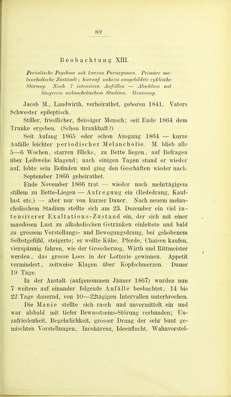 Beobachtung XIII. Periodische Psychose mit kurzen Paroxysmen. Primäre me- Jnncholische Zustände; hierauf nahezu ausgebildete cyklische Störung. Nach 7 intensicen Anfällen — Abschluss mit längerem melancholischem Stadium. Genesung. Jacob M., Landwirth, verheirathet, geboren 1841. Vaters Schwester epileptisch. Stiller, friedlicher, tleissiger Mensch; seit Ende 1864 dem Trünke ergeben. (Schon krankhaft?) Seit Anfang 1865 oder schon Ausgang 1864 — kurze Anfälle leichter periodischer Melancholie. M. Wieb alle 5—6 Wochen, starren Blicks, zu Bette hegen, auf Befragen über Leibwehe klagend; nach einigen Tagen stund er wieder auf, lobte sein Befinden und ging den Geschäften wieder nach. September 1866 geheirathet. Ende November 1866 trat — wieder nach mehrtägigem stillem zu Bette-Liegen — Aufregung ein (liededrang, Kauf- lust etc.) — aber nur von kurzer Dauer. Nach neuem melan- cholischem Stadium stellte sich am 23. Dezember ein viel in- tensiverer Exaltations-Zustand ein, der sich mit einer masslosen Lust zu alkoholischen Getränken einleitete und bald zu grossem Vorstellungs- und Bewegungsdrang, bei gehobenem Selbstgefühl, steigerte; er wollte Kühe, Pferde, Chaisen kaufen, vierspännig fahren, wie der Grossherzog, Wirth und Rittmeister werden, das grosse Loos in der Lotterie gewinnen. Appetit vermindert, zeitweise Klagen über Kopfschmerzen. Dauer 19 Tage. In der Anstalt (aufgenommen Jänner 1867) wurden nun 7 weitere auf einander folgende Anfälle beobachtet, 14 bis 22 Tage dauernd, von 10—22tägigen Intervallen unterbrochen. Die Manie stellte sich rasch und unvermittelt ein und war alsbald mit tiefer Bewusstseins-Störung verbunden; Un- zufriedenheit, Begehrhchkeit, grosser Drang der sehr bunt ge- mischten Vorstellungen, Incohärenz, Ideenflucht, Wahnvorstel-