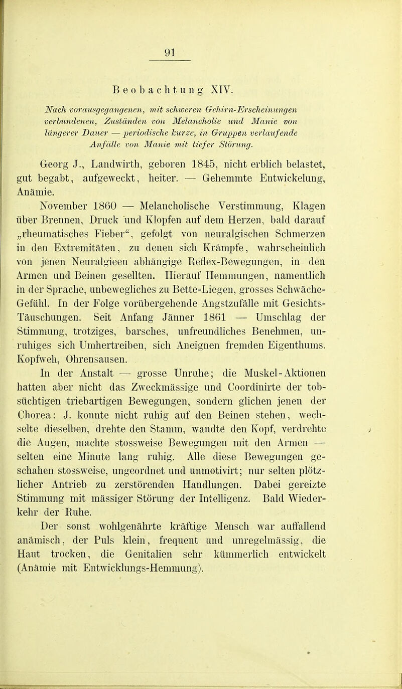 Beobachtung XIV. Nach vorausgegangenen, mit scliiveren Gehirn-Erscheinungen verbundenen, Zustünden von Melancholie und Manie von längerer Bauer — periodische Icurze, in Gruppen verlaufende Anfülle von Manie mit tiefer Störung. Georg J., Landwirth, geboren 1845, nicht erblich behistet, gut begabt, aufgeweckt, heiter. — Gehemmte Eutwickehmg, Anämie. November 1860 —■ Melancholische Verstimmung, Klagen über Brennen, Druck und Klopfen auf dem Herzen, bald darauf „rheumatisches Fieber, gefolgt von neuralgischen Schmerzen in den Extremitäten, zu denen sich Krämpfe, wahrscheinlich von jenen Neuralgieeu abhängige Reflex-Bewegungen, in den Armen und Beinen gesellten. Hierauf Hemmungen, namentlich in der Sprache, unbewegliches zu Bette-Liegen, grosses Schwäche- Gefühl. In der Folge vorübergehende Angstzufälle mit Gesichts- Täuschungen. Seit Anfang Jänner 1861 — Umschlag der Stimmung, trotziges, barsches, unfreundliches Benehmen, un- ruhiges sich Umhertreiben, sich Aneignen frejtnden Eigenthums. Kopfweh, Ohrensausen. In der Anstalt — grosse Unruhe; die Muskel-Aktionen hatten aber nicht das Zweckmässige und Coordinirte der tob- süchtigen triebartigen Bewegungen, sondern glichen jenen der Chorea: J. konnte nicht ruhig auf den Beinen stehen, wech- selte dieselben, drehte den Stamm, wandte den Kopf, verdrehte die Augen, machte stossweise Bewegungen mit den Armen — selten eine Minute lang ruhig. Alle diese Bewegungen ge- schahen stossweise, ungeordnet und unmotiviit; nur selten plötz- licher Antrieb zu zerstörenden Handlungen. Dabei gereizte Stimmung mit massiger Störung der Intelligenz. Bald Wieder- kehr der Ruhe. Der sonst wohlgenährte kräftige Mensch war auffallend anämisch, der Puls klein, frequent und uuregelmässig, die Haut trocken, die Genitahen sehr kümmerHch entwickelt (Anämie mit Entwicklungs-Hemmung).