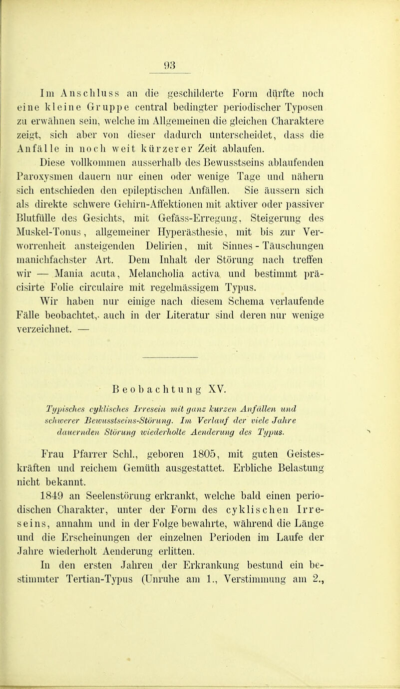 Im All sc hin SS an die gescliilderte Form dürfte noch eine kleine Gruppe central bedingter periodischer Typosen zu erwähnen sein, welche im Allgemeinen die gleichen Charaktere zeigt, sich aber von dieser dadurch unterscheidet, dass die Anfälle in noch weit kürzerer Zeit ablaufen. Diese vollkommen ausserhalb des Bewusstseins ablaufenden Paroxysmen dauern nur einen oder wenige Tage und nähern sich entschieden den epileptischen Anfällen. Sie äussern sich als direkte schwere Gehirn-Afifektionen mit aktiver oder passiver BlutfüUe des Gesichts, mit Gefäss-Erregung, Steigerung des Muskel-Tonus, allgemeiner Hyperästhesie, mit bis zur Ver- worrenheit ansteigenden Dehrien, mit Sinnes - Täuschungen manichfachster Art. Dem Inhalt der Störung nach trefifen wir — Mania acuta, Melanchoha activa und bestimmt prä- cisirte Fohe circulaire mit regelmässigem Typus. Wir haben nur einige nach diesem Schema verlaufende Fälle beobachtet,, auch in der Literatur sind deren nur wenige verzeichnet. — Beobachtung XV. Typisches cyklisches Irresein mit ganz kurzen Anfällen und scJmerer Beiousstseins-Stöi'ung. Im Verlauf der viele Jahre dauernden Störung wiederholte Äenderung des Typus. Frau Pfarrer Schi., geboren 1805, mit guten Geistes- kräften und reichem Gemüth ausgestattet. Erbliche Belastung nicht bekannt. 1849 an Seelenstörung erkrankt, welche bald einen perio- dischen Charakter, unter der Form des cyk Ii sehen Irre- seins, annahm und in der Folge bewahrte, während die Länge und die Erscheinungen der einzelnen Perioden im Laufe der Jahre wiederholt Äenderung erlitten. In den ersten Jahren der Erkrankung bestund ein be- stimmter Tertian-Typus (Unruhe am 1., Verstimmung am 2.,