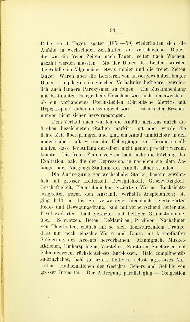 Ruhe am 3. Tage), später (1854—59) wiederholten sich die Anfälle in wechselnden Zeitläuften von verschiedener Dauer, die, wie die freien Zeiten, nach Tagen, selten nach Wochen, gezählt werden mussten. Mit der Dauer des Leidens wurden die Anfälle im Allgemeinen etwas milder und die freien Zeiten länger. Waren aber die Letzteren von aussergewöhnlich langer Dauer, so pflegten im gleichen Verhältniss heftigere, gewöhn- lich auch längere Paroxysmen zu folgen. Ein Zusammenhang mit bestimmten Gelegenheits-Ursachen war nicht nachweisbar; ob ein vorhandenes Uterin-Leiden (Chronische Metritis mit Hypertrophie) dabei mitbedingend war — ist aus den Erschei- nungen nicht sicher hervorgegangen. Dem Verlauf nach wurden die Anfälle meistens durch die 3 oben bezeichneten Stadien markirt, oft aber wurde die lichte Zeit übersprungen und ging ein Anfall unmittelbar in den andern über; oft waren die Uebergänge zur Unruhe so all- mälige, dass der Anfang derselben nicht genau, präcisirt werden konnte. Die freien Zeiten zeigten bald mehr die Färbung der Exaltation, bald die der Dejiression, je nachdem sie dem An- fangs- oder Ausgangs-Stadium des Anfalls näher standen. Die Aufregung von wechselnder Stärke, begann gewöhn- hch mit grosser Heiterkeit, Beweglichkeit, Geschwätzigkeit, Geschäftigkeit, Pläneschmieden, geziertem Wesen, Rücksichts- losigkeiten gegen den Anstand, verliebte Anspielungen; sie ging bald in, bis zu verworrener Ideenflucht, gesteigerten Rede- und Bewegungsdrang, bald mit vorherrschend heiter und frivol exaltirter, bald gereizter und heftiger Grundstimmung, über. Schwatzen, Beten, Deklamiren, Predigen, Nachahmen von Thierlauten, endlich mit so sich überstürzendem Drange, dass nur noch einzelne Worte und Laute mit krampfliafter Steigerung! des Accents hervorkamen. Mannigfache Muskel- Aktionen, Umherspringen, Verstellen, Zerstören, Spielereien und Sclimutzereien, rücksichtsloses Entblössen. Bald complimentös zudringliches, bald gereiztes, heftiges, selbst agressives Auf- treten. Halluciuationen des Gesichts, Gehörs und Gefühls von grosser Intensität. Der Aufregung parallel ging — Congestion