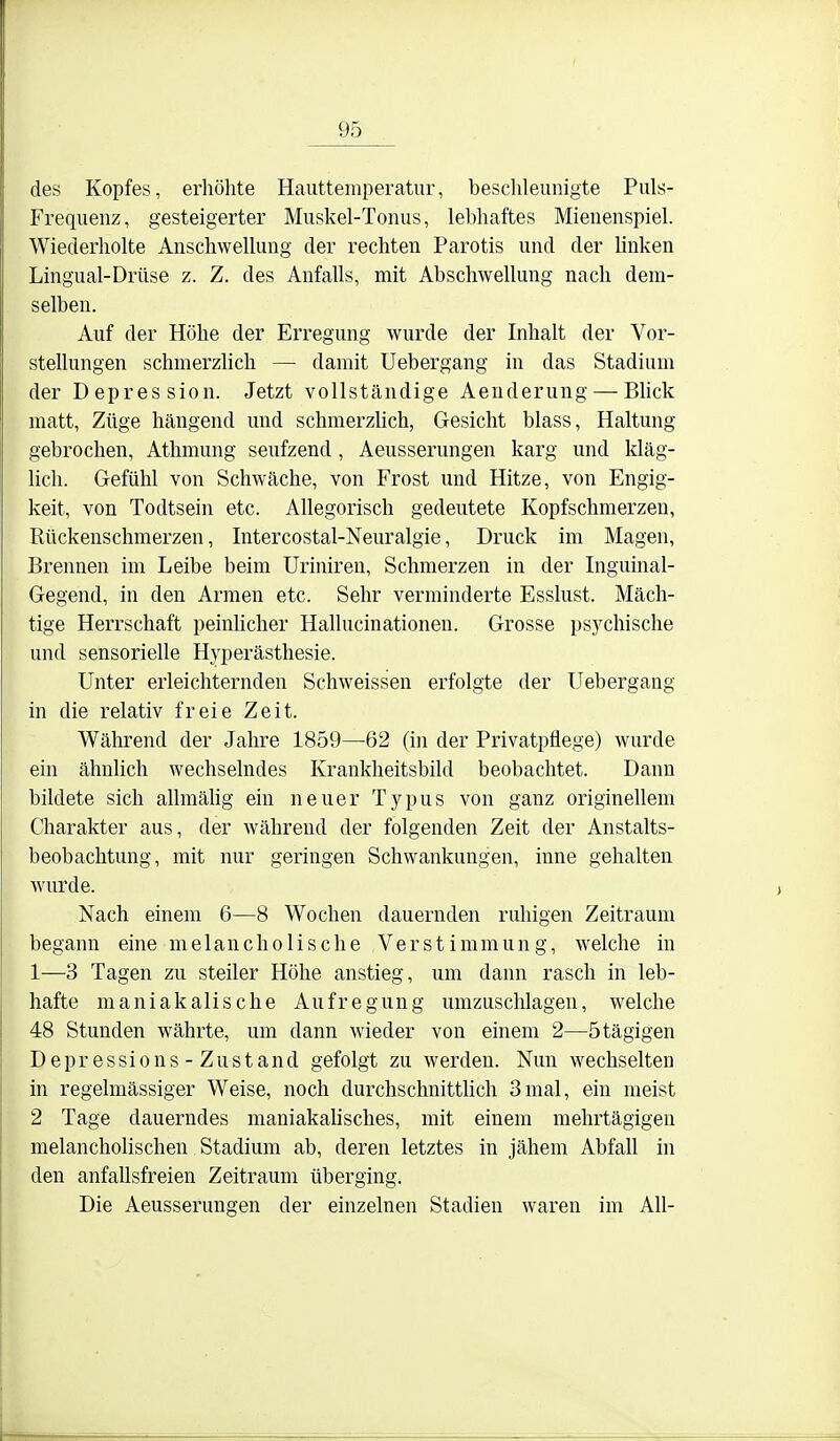 des Kopfes, erhöhte Hauttemperatur, beschleunigte Puls- Frequenz, gesteigerter Muskel-Tonus, lebhaftes Mienenspiel. Wiederholte Anschwellung der rechten Parotis und der Unken Lingual-Drüse z. Z. des Anfalls, mit Abschwellung nach dem- selben. Auf der Höhe der Erregung wurde der Inhalt der Vor- stellungen schmerzUch — damit Uebergang in das Stadium der Depression. Jetzt vollständige Aenderung — Blick matt, Züge hängend und schmerzUch, Gesicht blass, Haltung gebrochen, Athmung seufzend, Aeusserungen karg und kläg- lich. Gefühl von Schwäche, von Frost und Hitze, von Engig- keit, von Todtsein etc. AUegorisch gedeutete Kopfschmerzen, Rückenschmerzen, Intercostal-Neuralgie, Druck im Magen, Brennen im Leibe beim Uriniren, Schmerzen in der Inguinal- Gegend, in den Armen etc. Sehr verminderte Esslust. Mäch- tige Herrschaft peinUcher HaUucinationen. Grosse psychische und sensorielle Hyperästhesie. Unter erleichternden Schweissen erfolgte der Uebergang in die relativ freie Zeit. Während der Jalire 1859—62 (in der Privatpflege) wurde ein ähnlich wechselndes Krankheitsbild beobachtet. Dann bildete sich allmäUg ein neuer Typus von ganz origineUem Charakter aus, der während der folgenden Zeit der Anstalts- beobachtung, mit nur geringen Schwankungen, inne gehalten wairde. Nach einem 6—8 Wochen dauernden ruhigen Zeitraum begann eine melancholische Verstimmung, welche in 1—3 Tagen zu steiler Höhe anstieg, um dann rasch in leb- hafte maniakalische Aufregung umzuschlagen, welche 48 Stunden währte, um dann wieder von einem 2—ötägigen Depressions - Zustand gefolgt zu werden. Nun wechselten in regelmässiger Weise, noch durchschnittUch 3mal, ein meist 2 Tage dauerndes maniakaUsches, mit einem mehrtägigen melancholischen Stadium ab, deren letztes in jähem AbfaU in den anfaUsfreien Zeitraum überging. Die Aeusserungen der einzelnen Stadien waren im All-