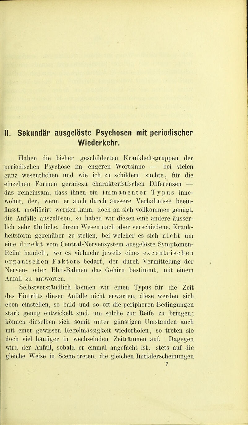 II. Sekundär ausgelöste Psychosen mit periodischer Wiederkehr. Haben die bisher geschilderten Krankheitsgruppen der periodischen Psychose im engeren Wortsinne — bei vielen ganz wesentlichen und wie ich zu schildern suchte, für die einzelnen |Formen geradezu charakteristischen Differenzen — das gemeinsam, dass ihnen ein immanenter Typus inne- wohnt, der, wenn er auch durch äussere Verhältnisse beein- flusst, modificirt werden kann, doch an sich vollkommen genügt, die Anfälle auszulösen, so haben wir diesen eine andere äusser- lich sehr ähnliche, ihrem Wesen nach aber verschiedene, Krank- heitsform gegenüber zu stellen, bei welcher es sich nicht um eine direkt vom Centrai-Nervensystem ausgelöste Symptomen- Reihe handelt, wo es vielmehr jeweils eines excentrisclien organischen Faktors bedarf, der durch Vermittelung der Nerven- oder Blut-Bahnen das Gehirn bestimmt, mit einem Anfall zu antworten. Selbstverständhch können wir einen Typus für die Zeit des Eintritts dieser Anfälle nicht erwarten, diese werden sich eben einstellen, so bald und so oft die peripheren Bedingungen stark genug entwickelt sind, um solche zur Reife zu bringen; können dieselben sich somit unter günstigen Umständen auch mit einer gewissen Regelmässigkeit wiederholen, so treten sie doch viel häufiger in wechselnden Zeiträumen auf. Dagegen wird der Anfall, sobald er einmarangefacht ist, stets auf die gleiche Weise in Scene treten, die gleichen Initialerscheinungen 7