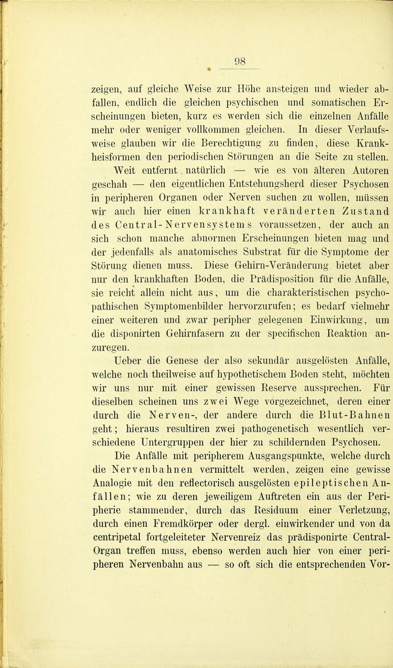 zeigen, auf gleiche Weise zur Höhe ansteigen und wieder ab- fallen, endlich die gleichen i^sychischen und somatischen Er- scheinungen bieten, kurz es werden sich die einzelnen Anfälle mehr oder weniger vollkommen gleichen. In dieser Verlaufs- weise glauben wir die Berechtigung zu finden, diese Krank- heisformen den periodischen Störungen an die Seite zu stellen. Weit entfernt. natürlich — wie es von älteren Autoren geschah — den eigentUchen Entstehungsherd dieser Psychosen in peripheren Organen oder Nerven suchen zu wollen, müssen wir auch hier einen krankhaft veränderten Zustand des Central-Nervensystem s voraussetzen, der auch an sich schon manche abnormen Erscheinungen bieten mag und der jedenfalls als anatomisches Substrat für die Symptome der Störung dienen muss. Diese Gehirn-Veränderung bietet aber nur den krankhaften Boden, die Prädisposition für die Anfälle, sie reicht allein nicht aus, um die charakteristischen psycho- pathischen Symptomenbilder hervorzurufen; es bedarf vielmehr einer weiteren und zwar peripher gelegenen Einwirkung, um die disponirten Gehirnfasern zu der specifischen Reaktion an- zuregen. lieber die Genese der also sekundär ausgelösten Anfälle, welche noch theilweise auf hypothetischem Boden steht, möchten wir uns nur mit einer gewissen Reserve aussprechen. Für dieselben scheinen uns zwei Wege vorgezeichnet, deren einer durch die Nerven-, der andere durch die Blut-Bahnen geht; hieraus resultiren zwei pathogenetisch wesentlich ver- schiedene Untergruppen der hier zu schildernden Psychosen. Die Anfälle mit peripherem Ausgangspunkte, welche durch die Nervenbahnen vermittelt werden, zeigen eine gewisse Analogie mit den reflectorisch ausgelösten epileptischen An- fällen; wie zu deren jeweihgem Auftreten ein aus der Peri- pherie stammender, durch das Residuum einer Verletzung, durch einen Fremdkörper oder dergl. einwirkender und von da centripetal fortgeleiteter Nervenreiz das prädisponirte Centrai- Organ treffen muss, ebenso werden auch hier von einer peri- pheren Nervenbahn aus — so oft sich die entsprechenden Vor-
