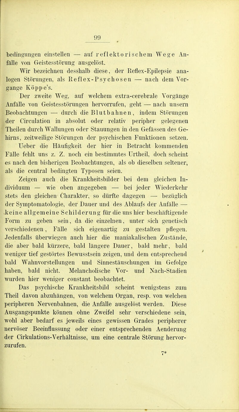 bedingungen einstellen — auf reflektorischem Wege An- fälle von Geistesstörung ausgelöst. Wir bezeichnen desshalb diese, der Reflex-Epilepsie ana- logen Störungen, als Reflex-Psychosen — nach dem Vor- gange Köppe's. Der zweite Weg, auf welchem extra-cerebrale Vorgänge Anfälle von Geistesstörungen hervorrufen, geht — nach unsern Beobachtungen — durch die Blut bahne n, indem Störungen der Circulation in absolut oder relativ peripher gelegenen Theilen durch Wallungen oder Stauungen in den Gefässen des Ge- hirns, zeitweihge Störungen der psychischen Funktionen setzen. Ueber die Häufigkeit der hier in Betracht kommenden Fälle fehlt uns z. Z. noch ein bestimmtes Urtheil, doch scheint es nach den bisherigen Beobachtungen, als ob dieselben seltener, als die central bedingten Typosen seien. Zeigen auch die Krankheitsbilder bei dem gleichen In- dividuum — wie oben angegeben — bei jeder Wiederkehr stets den gleichen Charakter, so dürfte dagegen — bezüglich der Symptomatologie, der Dauer und des Ablaufs der Anfälle — >keine allgemeine Schilderung für die uns hier beschäftigende Form zu geben sein, da die einzelnen, unter sich genetisch verschiedenen, Fälle sich eigenartig zu gestalten pflegen. Jedenfalls überwiegen auch hier die maniakahschen Zustände, die aber bald kürzere, bald längere Dauer, bald mehr, bald weniger tief gestörtes Bewusstsein zeigen, und dem entsprechend bald Wahnvorstellungen und Sinnestäuschungen im Gefolge haben, bald nicht. Melanchohsche Vor- und Nach-Stadien wurden hier weniger constant beobachtet. Das psychische Krankheitsbild scheint wenigstens zum Theil davon abzuhängen, von welchem Organ, resp. von welchen peripheren Nervenbahnen, die Anfälle ausgelöst werden. Diese Ausgangspunkte können ohne Zweifel sehr verschiedene sein, wohl aber bedarf es jeweils eines gewissen Grades peripherer nervöser Beeinflussung oder einer entsprechenden Aenderung der Cirkulations-Verhältnisse, um eine centrale Störung hervor- zurufen.