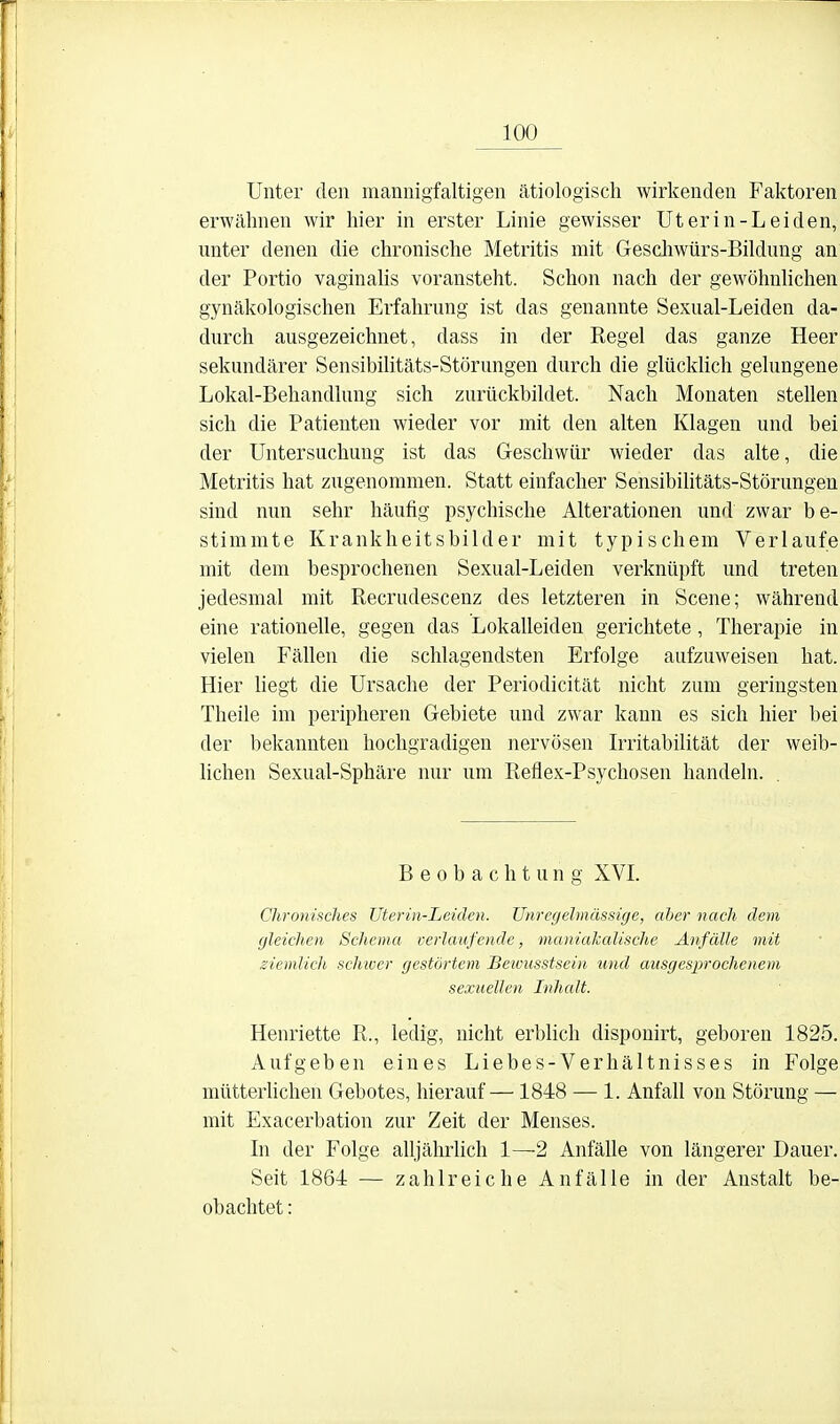 Unter den mannigfaltigen ätiologisch wirkenden Faktoren erwähnen wir hier in erster Linie gewisser Ut er in-Lei den, unter denen die chronische Metritis mit Geschwürs-Bildung an der Portio vaginalis voransteht. Schon nach der gewöhnhchen gynäkologischen Erfahrung ist das genannte Sexual-Leiden da- durch ausgezeichnet, dass in der Regel das ganze Heer sekundärer Sensibilitäts-Störungen durch die glücklich gelungene Lokal-Behandlung sich zurückbildet. Nach Monaten stellen sich die Patienten wieder vor mit den alten Klagen und bei der Untersuchung ist das Geschwür wieder das alte, die Metritis hat zugenommen. Statt einfacher Sensibilitäts-Störungen sind nun sehr häufig psychische Alterationen und zwar be- stimmte Krankheitsbilder mit typischem Verlaufe mit dem besprochenen Sexual-Leiden verknüpft und treten jedesmal mit Recrudescenz des letzteren in Scene; während eine rationelle, gegen das Lokalleiden gerichtete, Therapie in vielen Fällen die schlagendsten Erfolge aufzuweisen hat. Hier liegt die Ursache der Periodicität nicht zum geringsten Theile im peripheren Gebiete und zwar kann es sich hier bei der bekannten hochgradigen nervösen Irritabilität der weib- Uchen Sexual-Sphäre nur um Reflex-Psychosen handeln. Beobachtung XVI. Chroniaches Uterin-Leiden. Unregelmässige, aber nach dem gleichen Schema verlaufende, maniaJcalische Anfälle mit ziemlich scJmer gestörtem Bewusstsein und ausgesprochenem sexuellen Inhalt. Henriette R., ledig, nicht erblich dispouirt, geboren 1825. Aufgeben eines Liebes-Verhältnisses in Folge mütterlichen Gebotes, hierauf—1848 — 1. Anfall von Störung — mit Exacerbation zur Zeit der Menses. In der Folge alljährlich 1—2 Anfälle von längerer Dauer. Seit 1864 — zahlreiche Anfälle in der Anstalt be- obachtet :