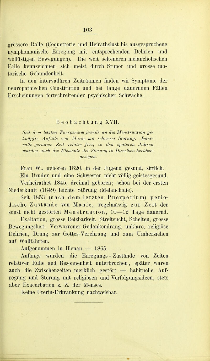 grössere Rolle (Coquetterie und Heirathsliist bis ausgesprochene nymphomanisclie Erregung mit entsprechenden Dehrien und wollüstigen Bewegungen). Die weit selteneren melancholischen Fälle kennzeichnen sich meist durch Stupor und grosse mo- torische Gebundenheit. In den intervallären Zeiträumen finden wir Symptome der neuropathischen Constitution und bei lange dauernden Fällen Erscheinungen fortschreitender psychischer Schwäche. Beobachtung XVII. Seit dem letzten Puerperium jetveils an die Menstruation ge- knüpfte Anfälle von Manie mit schwerer Störung. Inter- valle geraume Zeit relativ frei, in den späteren Jahren wurden auch die Elemente der Störung in Dieselben herüber- gezogen. Frau W., geboren 1820, in der Jugend gesund, sittlich. Ein Bruder und eine Schwester nicht völhg geistesgesund. Verheirathet 1845, dreimal geboren; schon bei der ersten Niederkunft (1849) leichte Störung (Melancholie). Seit 3853 (nach dem letzten Puerperium) perio- dische Zustände von Manie, regelmässig zur Zeit der sonst nicht gestörten Menstruation, 10—12 Tage dauernd. Exaltation, grosse Reizbarkeit, Streitsucht, Schelten, grosse Bewegungslust. Verworrener Gedankendrang, unklare, rehgiöse Delirien, Drang zur Gottes-Verehrung und zum Umherziehen auf Wallfahrten. Aufgenommen in Rienau — 1865. Anfangs wurden die Erregungs - Zustände von Zeiten relativer Ruhe und Besonnenheit unterbrochen, später waren auch die Zwischenzeiten merkhch gestört — habitueUe Auf- regung und Störung mit reügiösen und Verfolgungsideen, stets aber Exacerbation z. Z. der Menses. Keine Uterin-Erkrankung nachweisbar.