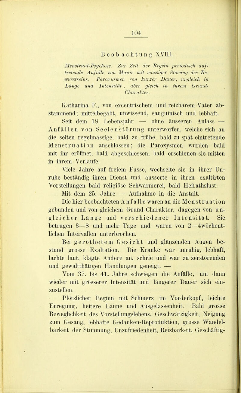 Beobachtung XVIII. Menstrual-Psychose. Zur Zeit der Hegeln periodisch auf- tretende Anfälle von Manie mit massiger Störung des Be- wusstseins. Paroxysmen von kurzer Dauer, ungleich in Länge und Intensität , aber gleich in ihrem Grund- Charakter. Katharina F., von excentrischem und reizbarem Vater ab- stammend; mittelbegabt, unwissend, sanguinisch und lebhaft. Seit dem 18. Lebensjahr — ohne äusseren Anlass — Anfällen von Seelen Störung unterworfen, welche sich an die selten regelmässige, bald zu frühe, bald zu spät eintretende Menstruation anschlössen; die Paroxysmen wurden bald mit ihr eröffnet, bald abgeschlossen, bald erschienen sie mitten in ihrem Verlaufe. Viele Jahre auf freiem Fusse, wechselte sie in ihrer Un- ruhe beständig ihren Dienst und äusserte in ihren exaltirten Vorstehungen bald religiöse Schwärmerei, bald Heirathslust. Mit dem 25. Jahre —■ Aufnahme in die Anstalt. Die hier beobachteten Auf alle waren an die Menstruation gebunden und von gleichem Grund-Charakter, dagegen von un- gleicher Länge und verschiedener Intensität. Sie betrugen 3—8 und mehr Tage und waren von 2—4wöchent- lichen IntervaUen unterbrochen. Bei geröthetem Gesicht und glänzenden Augen be- stund grosse Exaltation. Die Kranke war unruhig, lebhaft, lachte laut, klagte Andere an, schrie und war zu zerstörenden und gewaltthätigen Handlungen geneigt. — Vom 37. bis 41. Jahre schwiegen die Anfälle, um dann wieder mit grösserer Intensität und längerer Dauer sich ein- zustellen. Plötzücher Beginn mit Schmerz im Vorderkopf, leichte Erregung, heitere Laune und Ausgelassenheit. Bald grosse Beweglichkeit des Vorstellungslebens. Geschwätzigkeit, Neigung zum Gesang, lebhafte Gedanken-Reproduktion, grosse Wandel- barkeit der Stimmung, Unzufriedenheit, Reizbarkeit, Geschäftig-