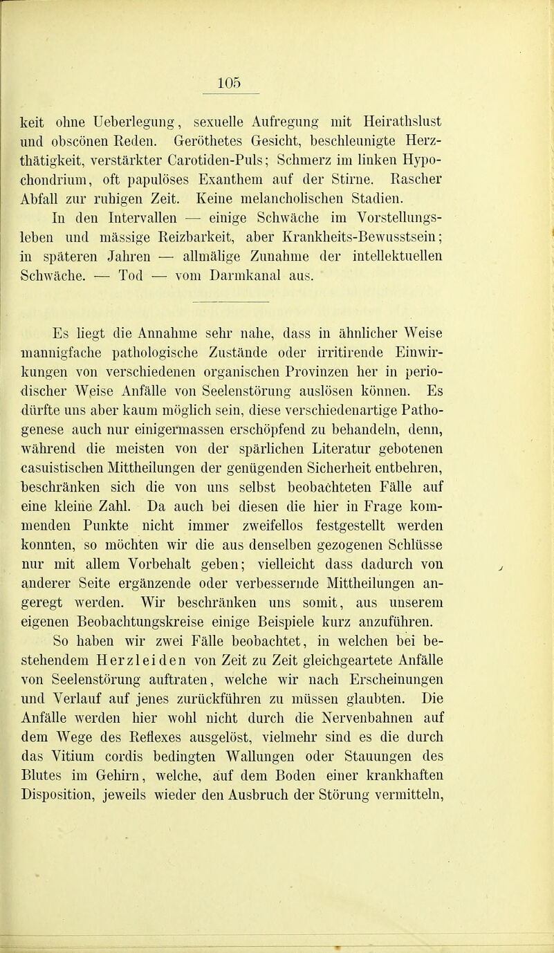 keit ohne Ueberlegung, sexuelle Aufregung mit Heirathslust und obscönen Reden. Geröthetes Gesicht, beschleunigte Herz- thätigkeit, verstärkter Carotiden-Puls; Schmerz im linken Hypo- chondrium, oft papulöses Exanthem auf der Stirne. Rascher Abfall zur ruhigen Zeit. Keine melanchohschen Stadien. In den Intervallen — einige Schwäche im Vorstellungs- leben und massige Reizbarkeit, aber Krankheits-Bewusstsein; in späteren Jahren — allmähge Zunahme der intellektuellen Schwäche. — Tod — vom Darmkanal aus. Es liegt die Annahme sehr nahe, dass in ähnlicher Weise mannigfache pathologische Zustände oder irritirende Einwir- kungen von verschiedenen organischen Provinzen her in perio- discher Weise Anfälle von Seelenstörung auslösen können. Es dürfte uns aber kaum möglich sein, diese verschiedenartige Patho- genese auch nur einigermassen erschöpfend zu behandeln, denn, während die meisten von der spärlichen Literatur gebotenen casuistischen Mittheilungen der genügenden Sicherheit entbehren, beschränken sich die von uns selbst beobachteten Fälle auf eine kleine Zahl. Da auch bei diesen die hier in Frage kom- menden Punkte nicht immer zweifellos festgestellt werden konnten, so möchten wir die aus denselben gezogenen Schlüsse nur mit allem Vorbehalt geben; vielleicht dass dadurch von anderer Seite ergänzende oder verbessernde Mittheilungen an- geregt werden. Wir beschränken uns somit, aus unserem eigenen Beobaclitungskreise einige Beispiele kurz anzuführen. So haben wir zwei Fälle beobachtet, in welchen bei be- stehendem Herzleiden von Zeit zu Zeit gleichgeartete Anfälle von Seelenstörung auftraten, welche wir nach Erscheinungen und Verlauf auf jenes zurückführen zu müssen glaubten. Die Anfälle werden hier wohl nicht durch die Nervenbahnen auf dem Wege des Reflexes ausgelöst, vielmehr sind es die durch das Vitium cordis bedingten Wallungen oder Stauungen des Blutes im Gehirn, welche, auf dem Boden einer krankhaften Disposition, jeweils wieder den Ausbruch der Störung vermitteln,