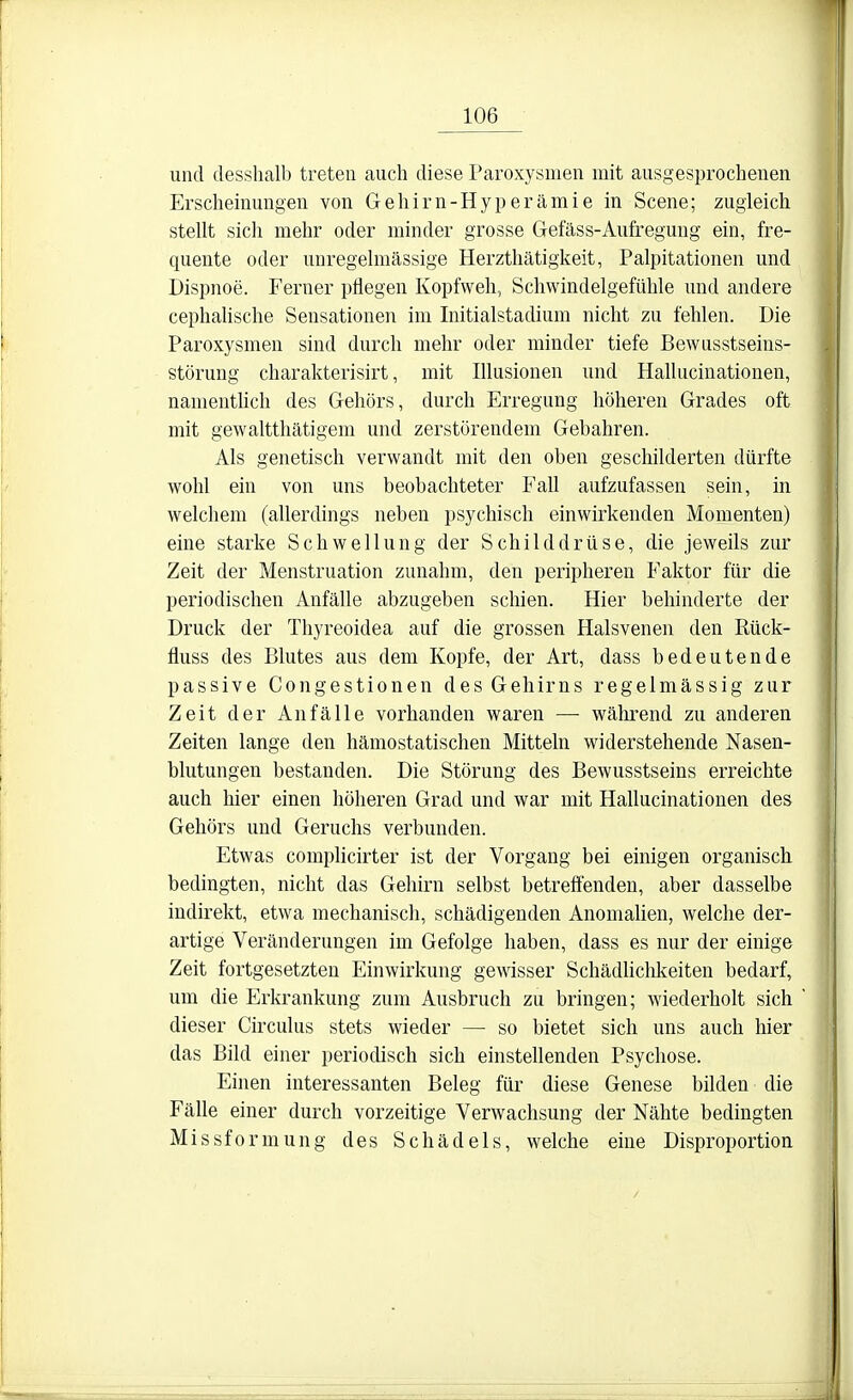 und desshalb treten auch diese Paroxysmen mit ausgesprochenen Erscheinungen von Gehirn-Hyperämie in Scene; zugleich stellt sich mehr oder minder grosse Gefäss-Aufregung ein, fre- quente oder unregelmässige Herzthätigkeit, Palpitationen und Dispnoe. Ferner pflegen Kopfweh, Schwindelgefühle und andere cephalische Sensationen im Initialstadium nicht zu fehlen. Die Paroxysmen sind durch mehr oder minder tiefe Bewusstseins- störung charakterisirt, mit Illusionen und Hallucinationen, namenthch des Gehörs, durch Erregung höheren Grades oft mit gewaltthätigem und zerstörendem Gebahren. Als genetisch verwandt mit den oben geschilderten dürfte wohl ein von uns beobachteter Fall aufzufassen sein, in welchem (allerdings neben psychisch einwirkenden Momenten) eine starke Schwellung der Schilddrüse, die jeweils zur Zeit der Menstruation zunahm, den peripheren Faktor für die periodischen Anfälle abzugeben schien. Hier behinderte der Druck der Thyreoidea auf die grossen Halsvenen den Rück- fluss des Blutes aus dem Kopfe, der Art, dass bedeutende passive Congestionen des Gehirns regelmässig zur Zeit der Anfälle vorhanden waren — während zu anderen Zeiten lange den hämostatischen Mitteln widerstehende Nasen- blutungen bestanden. Die Störung des Bewusstseins erreichte auch hier einen höheren Grad und war mit Hallucinationen des Gehörs und Geruchs verbunden. Etwas complicirter ist der Vorgang bei einigen organisch bedingten, nicht das Gehirn selbst betreffenden, aber dasselbe indirekt, etwa mechanisch, schädigenden Anomahen, welche der- artige Veränderungen im Gefolge haben, dass es nur der einige Zeit fortgesetzten Einwirkung gewisser Schädliclikeiten bedarf, um die Erkrankung zum Ausbruch zu bringen; wiederholt sich dieser Circulus stets wieder — so bietet sich uns auch hier das Bild einer periodisch sich einstellenden Psychose. Einen interessanten Beleg für diese Genese bilden die Fälle einer durch vorzeitige Verwaclisung der Nähte bedingten Missforniung des Schädels, welche eine Disproportion