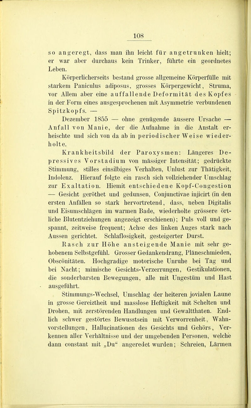 so angeregt, dass man ihn leicht für angetrunken hielt; er war aber durchaus kein Trinker, führte ein geordnetes Leben. Körperhcherseits bestand grosse allgemeine Körperfülle mit starkem Paniculus adiposus, grosses Körpergewicht, Struma, vor Allem aber eine auffallende Deformität des Kopfes in der Form eines ausgesprochenen mit Asymmetrie verbundenen Spitzkopfs. — Dezember 1855 — ohne genügende äussere Ursache — Anfall von Manie, der die Aufnahme in die Anstalt er- heischte und sich von da ab in periodischer Weise wieder- holte. Krankheitsbild der Paroxysmen: Längeres De- pressives Vorstadium von massiger Intensität; gedrückte Stimmung, stilles einsilbiges Verhalten, Unlust zur Thätigkeit, Indolenz. Hierauf folgte ein rasch sich vollziehender Umschlag zur Exaltation. Hiemit entschiedene Kopf-Congestion — Gesicht geröthet und gedunsen. Conjunctivae injicirt (in den ersten AnfäUen so stark hervortretend, dass, neben DigitaUs und Eisunischlägen im warmen Bade, wiederholte grössere ört- hche Blutentziehungen angezeigt erschienen); Puls voll und ge- spannt, zeitweise frequent; Achse des linken Auges stark nach Aussen gerichtet. Schlaflosigkeit, gesteigerter Durst. Kasch zur Höhe ansteigende Manie mit sehr ge- hobenem Selbstgefühl. Grosser Gedankendrang, Pläneschmieden, Obscönitäten. Hochgradige motorische Unruhe bei Tag und bei Nacht; mimische Gesichts-Verzerrungen, Gestikulationen, die sonderbarsten Bewegungen, alle mit Ungestüm und Hast ausgeführt. Stimmungs-Wechsel, Umschlag der heiteren jovialen Laune in grosse Gereiztheit und masslose Heftigkeit mit Schelten und Drohen, mit zerstörenden Handlungen und Gewaltthaten. End- hch schwer gestörtes Bewusstsein mit Verworrenheit, Wahn- vorstellungen, Hallucinationen des Gesichts und Gehörs, Ver- kennen aller Verhältnisse und der umgebenden Personen, welche dann constaut mit „Du angeredet wurden; Schreien, Lärmen