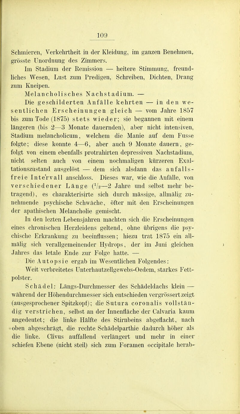 Schmieren, Verkehrtheit in der Kleidung, im ganzen Benehmen, grösste Unordnung des Zimmers. Im Stadium der Remission — heitere Stimmung, freund- liches Wesen, Lust zum Predigen, Schreiben, Dichten, Drang zum Kneipen. Melancholisches Nachstadium. — Die geschilderten Anfälle kehrten — in den we- sentlichen Erscheinungen gleich — vom Jahre 1857 bis zum Tode (1875) stets wieder; sie begannen mit einem längeren (bis 2—3 Monate dauernden), aber nicht intensiven, Stadium melancholicum, welchem die Manie auf dem Fusse folgte; diese konnte 4—6, aber auch 9 Monate dauern, ge- folgt von einem ebenfalls protrahirten depressiven Nachstadium, nicht selten auch von einem nochmahgen kürzeren Exal- tationszustand ausgelöst — dem sich alsdann das anfalls- freie Intervall anschloss. Dieses war, wie die Anfälle, von verschiedener Länge (V2—2 Jahre und selbst mehr be- tragend), es charakterisirte sich durch massige, allmälig zu- nehmende psychische Schwäche, öfter mit den Erscheinungen der apathischen Melancholie gemischt. In den lezten Lebensjahren machten sich die Erscheinungen eines chronischen Herzleidens geltend, ohne übrigens die psy- chische Erkrankung zu beeinflussen; hiezu trat 1875 ein all- mälig sich verallgemeinender Hydrops, der im Juni gleichen Jahres das letale Ende zur Folge hatte. — Die A u 10 p s i e ergab im Wesentlichen Folgendes: Weit verbreitetes Ünterhautzellgewebs-Oedem, starkes Fett- polster. Schädel: Längs-Durchmesser des Schädeldachs klein — während der Höhendurchmesser sich entschieden vergrössert zeigt (ausgesprochener Spitzkopf); die Sutura coronalis vollstän- dig verstrichen, selbst an der Innenfläche der Calvaria kaum angedeutet; die linke Hälfte des Stirnbeins abgeflacht, nach oben abgeschrägt, die rechte Schädelparthie dadurch höher als die linke. CUvus auffallend verlängert und mehr in einer schiefen Ebene (nicht steil) sich zum Foramen occipitale herab-