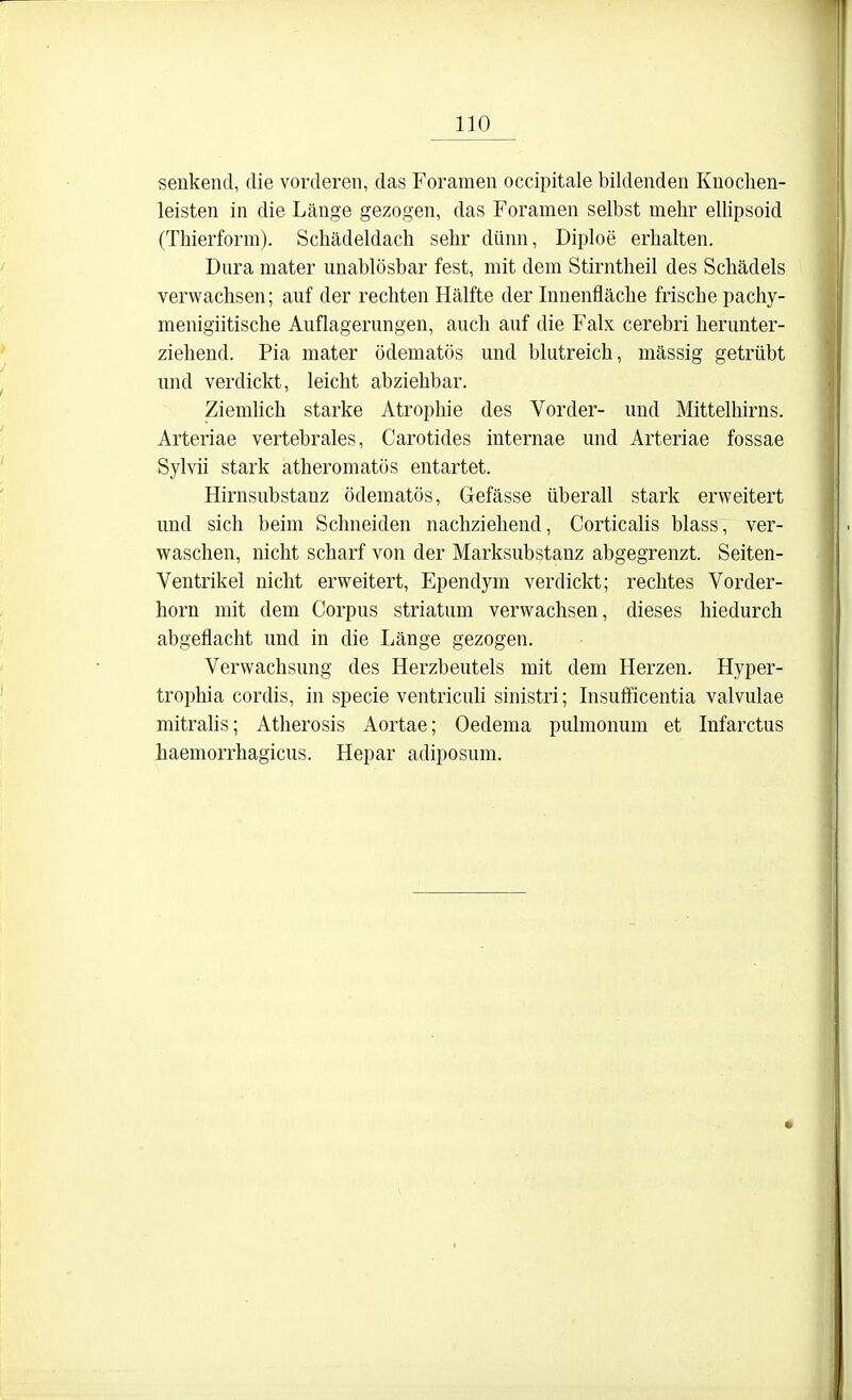 senkend, die vorderen, das Foramen occipitale bildenden Knoclien- leisten in die Länge gezogen, das Foramen selbst mehr ellipsoid (Thierform). Schädeldach sehr dünn, Diploe erhalten. Dura mater unablösbar fest, mit dem Stirntheil des Schädels verwachsen; auf der rechten Hälfte der Innenfläche frische pachy- menigiitische Auflagerungen, auch auf die Falx cerebri herunter- ziehend. Pia mater ödematös und blutreich, massig getrübt und verdickt, leicht abziehbar. Ziemlich starke Atrophie des Vorder- und Mittelhirns. Arteriae vertebrales, Carotides internae und Arteriae fossae Sylvii stark atheromatös entartet. Hirnsubstanz ödematös, Gefässe überall stark erweitert und sich beim Schneiden nachziehend, Corticalis blass, ver- waschen, nicht scharf von der Marksubstanz abgegrenzt. Seiten- Ventrikel nicht erweitert, Ependym verdickt; rechtes Vorder- horn mit dem Corpus striatum verwachsen, dieses hiedurch abgeflacht und in die Länge gezogen. Verwachsung des Herzbeutels mit dem Herzen. Hyper- trophia cordis, in specie ventricuh sinistri; Insuificentia valvulae mitrahs; Atherosis Aortae; Oedema pulmonum et Infarctus haemorrhagicus. Hepar adiposum.